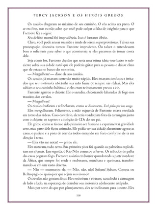 P E R C Y J A C K S O N E O S H E R Ó I S G R E G O S
108
Os cavalos chegaram ao máximo de seu caminho. O céu acima era preto. O
ar era fino, mas eu não acho que você pode culpar a falta de oxigênio para o que
Faetonte fez a seguir.
Seu defeito mortal foi imprudência. Isso é bastante óbvio.
Claro, você pode acusar sua mãe e irmãs de serem superprotetoras. Talvez sua
preocupação obsessiva tornou Faetonte imprudente. Ou talvez o entendessem
bem o suficiente para saber o que aconteceria se elas parassem de tomar conta
dele.
Seja como for, Faetonte decidiu que seria uma ótima ideia voar baixo o sufi-
ciente sobre sua cidade natal que ele poderia gritar para as pessoas e deixar claro
que ele estava no banco do motorista.
— Mergulhem! — disse ele aos cavalos.
Os cavalos já estavam correndo muito rápido. Eles estavam confusos e irrita-
dos que seu motorista não tinha sua mão firme de sempre nas rédeas. Mas eles
sabiam o seu caminho habitual, e eles eram teimosamente presos a ele.
Faetonte agarrou o chicote. Ele o sacudiu, chicoteando labaredas de fogo nos
traseiros dos cavalos.
— Mergulhem!
Os cavalos bufaram e relincharam, como se dissessem, Você pediu por isso amigo.
Eles mergulharam. Felizmente, a mão esquerda de Faetonte estava enrolada
em torno das rédeas. Caso contrário, ele teria voado para fora da carruagem junto
com o chicote, os tapetes e a coleção de CDs do seu pai.
Ele gritou como se tivesse sido primeiro ser humano a experimentar gravidade
zero, mas parte dele ficou animado. Ele podia ver sua cidade claramente agora; as
casas, o palácio e a pista de corrida todos entrando em foco conforme ele ia em
direção à terra.
— Eles vão me notar! — gritou ele.
Eles notaram, tudo certo. Sua primeira pista foi quando as palmeiras explodi-
ram em chamas. Em seguida, o Rio Nilo começou a ferver. Os telhados de palha
das casas pegaram fogo. Faetonte assistiu em horror quando toda a parte nordeste
da África, que sempre foi verde e exuberante, murchava e queimava, transfor-
mando-se em um vasto deserto.
— Não — murmurou ele. — Não, não, não! Subam! Subam, Cometa ou
Relâmpago ou quaisquer que sejam seus nomes!
Os cavalos não gostam disso. Eles resistiram e viraram, sacudindo a carruagem
de lado a lado, na esperança de derrubar seu motorista adolescente estúpido.
Mais por sorte do que por planejamento, eles se inclinaram para o norte. Eles
 