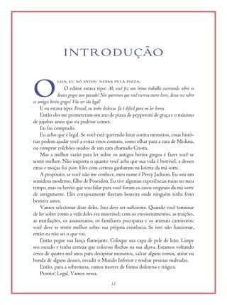 12
INTRODUÇÃO
LHA, EU SÓ ESTOU NESSA PELA PIZZA.
O editor estava tipo: Ah, você fez um ótimo trabalho escrevendo sobre os
deuses gregos ano passado! Nós queremos que você escreva outro livro, dessa vez sobre
os antigos heróis gregos! Vão ser tão legal!
E eu estava tipo: Pessoal, eu tenho dislexia. Já é difícil para eu ler livros.
Então eles me prometeram um ano de pizza de pepperoni de graça e o máximo
de jujubas azuis que eu pudesse comer.
Eu fui comprado.
Eu acho que é legal. Se você está querendo lutar contra monstros, essas histó-
rias podem ajudar você a evitar erros comuns, como olhar para a cara de Medusa,
ou comprar colchões usados de um cara chamado Crosta.
Mas a melhor razão para ler sobre os antigos heróis gregos é fazer você se
sentir melhor. Não importa o quanto você acha que sua vida é horrível, a desses
caras e moças foi pior. Eles com certeza ganharam na loteria da má sorte.
A propósito, se você não me conhece, meu nome é Percy Jackson. Eu sou um
semideus moderno, filho de Poseidon. Eu tive algumas experiências ruins no meu
tempo, mas os heróis que vou falar para você foram os casos originais da má sorte
de antigamente. Eles corajosamente fizeram besteira onde ninguém tinha feito
besteira antes.
Vamos selecionar doze deles. Isso deve ser suficiente. Quando você terminar
de ler sobre como a vida deles era miserável; com os envenenamentos, as traições,
as mutilações, os assassinatos, os familiares psicopatas e os animais carnívoros;
você deve se sentir melhor sobre sua própria existência. Se isso não funcionar,
então eu não sei o que vai.
Então pegue sua lança flamejante. Coloque sua capa de pele de leão. Limpe
seu escudo e tenha certeza que colocou flechas na sua aljava. Estamos voltando
cerca de quatro mil anos para decapitar monstros, salvar alguns reinos, atirar na
bunda de alguns deuses, invadir o Mundo Inferior e roubar pessoas malvadas.
Então, para a sobremesa, vamos morrer de forma dolorosa e trágica.
Pronto? Legal. Vamos nessa.
O
 
