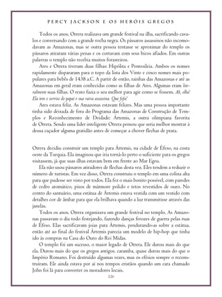 P E R C Y J A C K S O N E O S H E R Ó I S G R E G O S
126
Todos os anos, Otrera realizava um grande festival na ilha, sacrificando cava-
los e conversando com a grande rocha negra. Os pássaros assassinos não incomo-
davam as Amazonas, mas se outra pessoa tentasse se aproximar do templo os
pássaros atiraram várias penas e os cortavam com seus bicos afiados. Em outras
palavras o templo não recebia muitos forasteiros.
Ares e Otrera tiveram duas filhas: Hipólita e Pentesileia. Ambos os nomes
rapidamente dispararam para o topo da lista dos Vinte e cinco nomes mais po-
pulares para bebês de 1438 a.C. A partir de então, rainhas das Amazonas e até as
Amazonas em geral eram conhecidas como as filhas de Ares. Algumas eram lite-
ralmente suas filhas. O resto fazia o seu melhor para agir como se fossem. Ah, olha!
Ela tem o sorriso do papai e sua raiva assassina. Que fofa!
Ares estava feliz. As Amazonas estavam felizes. Mas uma pessoa importante
tinha sido deixada de fora do Programa das Amazonas de Construção de Tem-
plos e Reconhecimento de Deidade: Ártemis, a outra olimpiana favorita
de Otrera. Sendo uma líder inteligente Otrera pensou que seria melhor mostrar à
deusa caçador alguma gratidão antes de começar a chover flechas de prata.
Otrera decidiu construir um templo para Ártemis, na cidade de Éfeso, na costa
oeste da Turquia. Ela imaginou que iria torná-lo perto o suficiente para os gregos
visitassem, já que suas ilhas estavam bem em frente ao Mar Egeu.
Ela não usou pássaros atiradores de flechas desta vez. Eles tendem a reduzir o
número de turistas. Em vez disso, Otrera construiu o templo em uma colina alta
para que pudesse ser visto por todos. Ela fez o mais bonito possível, com paredes
de cedro aromático, pisos de mármore polido e tetos revestidos de ouro. No
centro do santuário, uma estátua de Ártemis estava vestida com um vestido com
detalhes cor de âmbar para que ela brilhava quando a luz transmitisse através das
janelas.
Todos os anos, Otrera organizava um grande festival no templo. As Amazo-
nas passavam o dia todo festejando, fazendo danças ferozes de guerra pelas ruas
de Éfeso. Elas sacrificavam joias para Ártemis, pendurando-as sobre a estátua,
então até ao final do festival Ártemis parecia um modelo de hip-hop que tinha
ido às compras na Casa do Ouro do Rei Midas.
O templo foi um sucesso, o maior legado de Otrera. Ele durou mais do que
ela. Durou mais do que os gregos antigos. caramba, quase durou mais do que o
Império Romano. Foi destruído algumas vezes, mas os efésios sempre o recons-
truíram. Ele ainda estava por aí nos tempos cristãos quando um cara chamado
John foi lá para converter os moradores locais.
 