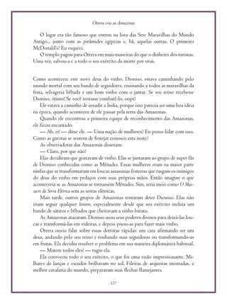 Otrera cria as Amazonas
127
O lugar era tão famoso que entrou na lista das Sete Maravilhas do Mundo
Antigo... junto com as pirâmides egípcias e, hã, aquelas outras. O primeiro
McDonald’s? Eu esqueci.
O templo pagou para Otrera em mais maneiras do que o dinheiro dos turistas.
Uma vez, salvou-a e a todo o seu exército da morte por uvas.
Como aconteceu: este novo deus do vinho, Dioniso, estava caminhando pelo
mundo mortal com seu bando de seguidores, ensinando a todos as maravilhas da
festa, selvageria bêbada e um bom vinho com o jantar. Se seu reino recebesse
Dioniso, ótimo! Se você tentasse combatê-lo, oops!
Ele estava a caminho de invadir a Índia, porque isso parecia ser uma boa ideia
na época, quando aconteceu de ele passar pela terra das Amazonas.
Quando ele encontrou a primeira equipe de reconhecimento das Amazonas,
ele ficou encantado.
— Ah, ei! — disse ele. — Uma nação de mulheres? Eu posso lidar com isso.
Como as garotas se sentem de festejar conosco esta noite?
As observadoras das Amazonas disseram:
— Claro, por que não?
Elas decidiram que gostavam de vinho. Elas se juntaram ao grupo de super fãs
de Dioniso conhecidas como as Mênades. Essas mulheres eram na maior parte
ninfas que se transformaram em loucas assassinas festeiras que rasgam os inimigos
do deus do vinho em pedaços com suas próprias mãos. Então imagine o que
aconteceria se as Amazonas se tornassem Mênades. Sim, seria meio como O Mas-
sacre da Serra Elétrica sem as serras elétricas.
Mais tarde, outros grupos de Amazonas tentaram deter Dioniso. Elas não
iriam seguir qualquer homem, especialmente desde que seu exército incluía um
bando de sátiros e bêbados que cheiravam a vinho barato.
As Amazonas atacaram. Dioniso usou seus poderes divinos para deixá-las lou-
cas e transformá-las em videiras, e depois pisou-as para fazer mais vinho.
Otrera ouviu falar sobre essas derrotas rápidas: um cara afirmando ser um
deus, andando pelo seu reino e roubando suas seguidoras ou transformando-as
em frutas. Ela decidiu resolver o problema em sua maneira diplomática habitual.
— Matem todos eles! — rugiu ela.
Ela convocou todo o seu exército, o que foi uma visão impressionante. Mi-
lhares de lanças e escudos brilhavam no sol. Fileiras de arqueiras montadas, a
melhor cavalaria do mundo, prepararam suas flechas flamejantes.
 