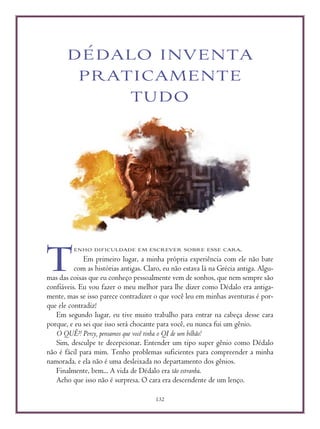 132
DÉDALO INVENTA
PRATICAMENTE
TUDO
ENHO DIFICULDADE EM ESCREVER SOBRE ESSE CARA.
Em primeiro lugar, a minha própria experiência com ele não bate
com as histórias antigas. Claro, eu não estava lá na Grécia antiga. Algu-
mas das coisas que eu conheço pessoalmente vem de sonhos, que nem sempre são
confiáveis. Eu vou fazer o meu melhor para lhe dizer como Dédalo era antiga-
mente, mas se isso parece contradizer o que você leu em minhas aventuras é por-
que ele contradiz!
Em segundo lugar, eu tive muito trabalho para entrar na cabeça desse cara
porque, e eu sei que isso será chocante para você, eu nunca fui um gênio.
O QUÊ?! Percy, pensamos que você tinha o QI de um bilhão!
Sim, desculpe te decepcionar. Entender um tipo super gênio como Dédalo
não é fácil para mim. Tenho problemas suficientes para compreender a minha
namorada, e ela não é uma desleixada no departamento dos gênios.
Finalmente, bem... A vida de Dédalo era tão estranha.
Acho que isso não é surpresa. O cara era descendente de um lenço.
T
 