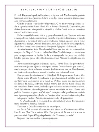 P E R C Y J A C K S O N E O S H E R Ó I S G R E G O S
14
O rei de Hackensack poderia lhe oferecer refúgio, e o de Manhattan não poderia
fazer nada sobre isso (a menos, é claro, se os dois reis se tornassem aliados, nesse
caso você estaria ferrado).
Cidades estariam se atacando o tempo todo. O rei do Brooklyn poderia deci-
dir ir à guerra contra Staten Island. Ou o Bronx e Greenwich, Connecticut, po-
deriam formar uma aliança militar e invadir o Harlem. Você pode ver como isso
tornaria a vida interessante.
Enfim, uma cidade no território grego se chamava Argos. Não era a maior ou
a mais poderosa cidade, mas tinha um tamanho respeitável. Pessoas que viviam lá
chamavam a si mesmas de argivos, provavelmente porque argosites soaria como
algum tipo de doença. O nome do rei era Acrísio. Ele era um sujeito desagradável.
Se ele fosse seu rei, você com certeza iria querer fugir para Hackensack.
Acrísio tinha uma linda filha chamada Dânae, mas isso não era bom o sufici-
ente para ele. Naquela época, era tudo sobre filhos. Você tinha que ter um menino
para carregar o nome da família, herdar o reino quando você morresse blá, blá,
blá. Por que uma garota não pôde dominar o reino? Não sei. É estúpido, mas era
assim.
Acrísio continuava gritando com sua esposa, “Tenha filhos! Eu quero filhos!”
mas isso não ajudava. Quando sua esposa morreu (provavelmente por estresse),
o rei começou a ficar realmente nervoso. Se ele morresse sem ter filhos homens,
seu irmão mais novo Proteu, assumiria o reino, e os dois se odiavam.
Desesperado, Acrísio viajou até o Oráculo de Delfos para ter seu destino lido.
Agora, visitar Oráculo é geralmente o que chamamos de má ideia. Você teve
que fazer uma longa viagem até a cidade de Delfos e visitar esta caverna escura
nos limites da cidade, onde uma mulher coberta por um véu ficava sentada em
um banquinho de três pernas, inalando vapor vulcânico o dia todo e tendo visões.
Você deixaria uma oferenda generosa com os sacerdotes na porta. Então você
poderia fazer uma pergunta ao Oráculo. O mais provável é que ela te responderia
com algum enigma confuso. Então você sairia confuso, aterrorizado e mais pobre.
Mas, como eu disse, Acrísio estava desesperado. Ele perguntou:
— Ó Oráculo, qual é o problema de eu não ter filhos? Quem deve assumir o
trono e manter o nome da família?
Dessa vez, o Oráculo não respondeu em enigmas.
— Essa é fácil — disse ela com uma voz rouca. — Você nunca terá filhos.
Um dia sua filha Dânae terá um filho. Esse garoto irá lhe matar e se tornar o
próximo rei de Argos. Obrigado pela oferenda. Tenha um bom dia!
Surpreso e raivoso Acrísio retornou para casa.
 