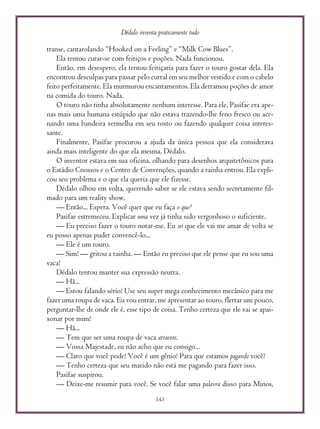 Dédalo inventa praticamente tudo
143
transe, cantarolando “Hooked on a Feeling” e “Milk Cow Blues”.
Ela tentou curar-se com feitiços e poções. Nada funcionou.
Então, em desespero, ela tentou feitiçaria para fazer o touro gostar dela. Ela
encontrou desculpas para passar pelo curral em seu melhor vestido e com o cabelo
feito perfeitamente. Ela murmurou encantamentos. Ela derramou poções de amor
na comida do touro. Nada.
O touro não tinha absolutamente nenhum interesse. Para ele, Pasífae era ape-
nas mais uma humana estúpido que não estava trazendo-lhe feno fresco ou ace-
nando uma bandeira vermelha em seu rosto ou fazendo qualquer coisa interes-
sante.
Finalmente, Pasífae procurou a ajuda da única pessoa que ela considerava
ainda mais inteligente do que ela mesma, Dédalo.
O inventor estava em sua oficina, olhando para desenhos arquitetônicos para
o Estádio Cnossos e o Centro de Convenções, quando a rainha entrou. Ela expli-
cou seu problema e o que ela queria que ele fizesse.
Dédalo olhou em volta, querendo saber se ele estava sendo secretamente fil-
mado para um reality show.
— Então... Espera. Você quer que eu faça o que?
Pasífae estremeceu. Explicar uma vez já tinha sido vergonhoso o suficiente.
— Eu preciso fazer o touro notar-me. Eu sei que ele vai me amar de volta se
eu posso apenas puder convencê-lo...
— Ele é um touro.
— Sim! — gritou a rainha. — Então eu preciso que ele pense que eu sou uma
vaca!
Dédalo tentou manter sua expressão neutra.
— Hã...
— Estou falando sério! Use seu super mega conhecimento mecânico para me
fazer uma roupa de vaca. Eu vou entrar, me apresentar ao touro, flertar um pouco,
perguntar-lhe de onde ele é, esse tipo de coisa. Tenho certeza que ele vai se apai-
xonar por mim!
— Hã...
— Tem que ser uma roupa de vaca atraente.
— Vossa Majestade, eu não acho que eu consigo...
— Claro que você pode! Você é um gênio! Para que estamos pagando você?
— Tenho certeza que seu marido não está me pagando para fazer isso.
Pasífae suspirou.
— Deixe-me resumir para você. Se você falar uma palavra disso para Minos,
 