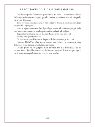 P E R C Y J A C K S O N E O S H E R Ó I S G R E G O S
152
Dédalo não podia fazer muito para detê-lo. O velho já estava tendo dificul-
dades apenas ficar no alto. Agora que eles estavam no meio do mar, ele não podia
parar para descansar.
Eu me pergunto o quão alto eu posso ir, pensou Ícaro. As asas do pai vão aguentar. Papai
é incrível! Ele é superesperto!
Ícaro se jogou nas nuvens. Em algum lugar abaixo, ele ouviu seu pai gritando,
mas Ícaro estava muito ocupado apreciando a onda de adrenalina.
Eu posso tocar o sol! disse ele a si mesmo. Eu com certeza posso tocar o sol!
Ele não conseguia tocar o sol.
Os pontos de cera derreteram. As penas de bronze começaram a cair.
Com um RRRIPP metálico alto, como um saco de latas em um compactador
de lixo, as penas das asas se soltaram. Ícaro caiu.
Dédalo gritou até sua garganta ficar dolorida, mas não havia nada que ele
pudesse fazer. Seu filho despencou de noventa metros e bateu na água, que a
partir dessa altura poderia muito bem ter sido asfalto.
 