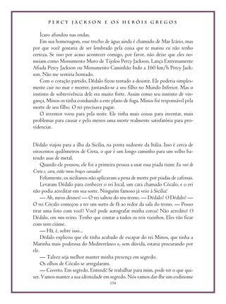 P E R C Y J A C K S O N E O S H E R Ó I S G R E G O S
154
Ícaro afundou nas ondas.
Em sua homenagem, esse trecho de água ainda é chamado de Mar Icário, mas
por que você gostaria de ser lembrado pela coisa que te matou eu não tenho
certeza. Se isso por acaso acontecer comigo, por favor, não deixe que eles no-
meiam como Monumento Muro de Tijolos Percy Jackson, Lança Extremamente
Afiada Percy Jackson ou Monumento Caminhão Indo a 160 km/h Percy Jack-
son. Não me sentiria honrado.
Com o coração partido, Dédalo ficou tentado a desistir. Ele poderia simples-
mente cair no mar e morrer, juntando-se a seu filho no Mundo Inferior. Mas o
instinto de sobrevivência dele era muito forte. Assim como seu instinto de vin-
gança. Minos os tinha conduzido a este plano de fuga. Minos foi responsável pela
morte de seu filho. O rei precisava pagar.
O inventor voou para pela noite. Ele tinha mais coisas para inventar, mais
problemas para causar e pelo menos uma morte realmente satisfatória para pro-
videnciar.
Dédalo viajou para a ilha da Sicília, na ponta sudoeste da Itália. Isso é cerca de
oitocentos quilômetros de Creta, o que é um longo caminho para um velho ba-
tendo asas de metal.
Quando ele pousou, ele foi a primeira pessoa a usar essa piada ruim: Eu voei de
Creta e, cara, estão meus braços cansados!
Felizmente, os sicilianos não aplicavam a pena de morte por piadas de cafonas.
Levaram Dédalo para conhecer o rei local, um cara chamado Cócalo, e o rei
não podia acreditar em sua sorte. Ninguém famoso já veio à Sicília!
— Ah, meus deuses! — O rei saltou do seu trono. — Dédalo? O Dédalo? —
O rei Cócalo começou a ter um surto de fã ao redor da sala do trono. — Posso
tirar uma foto com você? Você pode autografar minha coroa? Não acredito! O
Dédalo, em meu reino. Tenho que contar a todos os reis vizinhos. Eles vão ficar
com tanto ciúme.
— Hã, é, sobre isso...
Dédalo explicou que ele tinha acabado de escapar do rei Minos, que tinha a
Marinha mais poderosa do Mediterrâneo e, sem dúvida, estaria procurando por
ele.
— Talvez seja melhor manter minha presença em segredo.
Os olhos de Cócalo se arregalaram.
— Ceeerto. Em segredo. Entendi! Se trabalhar para mim, pode ter o que qui-
ser. Vamos manter a sua identidade em segredo. Nós vamos dar-lhe um codinome
 