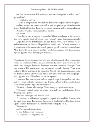 Teseu mata o poderoso... Ah, olhe! Um coelhinho
179
— Esse é o meu animal de estimação, seu burro! — gritou a mulher. — O
que você fez?
— Você deve ser Féia.
— Sim! E essa porca me deu um bom dinheiro no negócio de bandidagem!
— Bem, senhora, eu vou ter que multar você por praticar pecuária dentro dos
limites da aldeia Crômion. Também por matar, saquear e ser feia sem uma licença.
A mulher levantou o seu machado de batalha.
— Morra!
Conselho: se você se deparar com um herói bem armado que acaba de matar
uma porca gigante, não é inteligente gritar “Morra!” e atacá-lo com um machado.
Logo, Féia estava deitada morta ao lado de sua porca. Teseu limpou sua es-
pada em seu vestido de saco. Ele poderia ter voltado para Crômion e contado às
pessoas o que tinha acontecido, mas ele pensou que eles descobririam em breve.
Além disso, não havia muito o que fazer em Crômion já que você tinha matado
o porco gigante, então Teseu pegou a estrada.
Nessa época, Teseu tinha desenvolvido uma filosofia pessoal sobre a matança de
coisas. Ele só atacaria se fosse atacado primeiro. E, sempre que possível, ele der-
rotaria seus inimigos da mesma forma que tentaram derrotá-lo. Esmagar Teseu
com um taco? Ele levaria o seu taco e o mataria com ele. Amarrar Teseu a um
pinheiro? Ele te amarraria a dois pinheiros. Não só este sistema era justo; como
era divertido. Ele só lamentou que ele não conseguiu matar Féia com sua própria
porca gigante, mas a filosofia só vai até certo ponto.
Uma tarde Teseu estava passeando ao longo do topo de um penhasco de trinta
metros (porque os heróis fazem esse tipo de coisa). O mar brilhava muito abaixo.
O sol estava quente e agradável em seu rosto.
Estava tão calmo e relaxante que Teseu começou a sentir-se inquieto.
Felizmente, cerca de quinze metros na frente dele, um bandido saltou de trás
de uma pedra e gritou:
Renda-se e entregue seus itens de valor!
O cara estava vestido com roupas pretas empoeiradas, sandálias de couro (não
tão legais como as de Teseu) e um chapéu preto de abas largas. Um lenço cobriu
a parte inferior de seu rosto. Ele apontou uma besta para Teseu.
Teseu sorriu.
— Cara, estou feliz em vê-lo.
O cara da besta se surpreendeu.
— Você está? — perguntou ele.
 