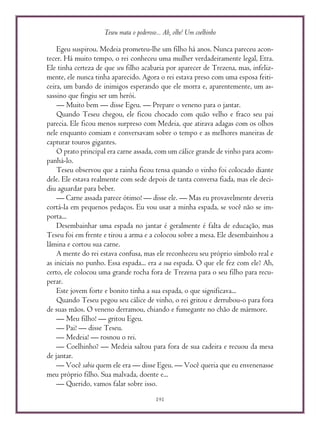 Teseu mata o poderoso... Ah, olhe! Um coelhinho
191
Egeu suspirou. Medeia prometeu-lhe um filho há anos. Nunca pareceu acon-
tecer. Há muito tempo, o rei conheceu uma mulher verdadeiramente legal, Etra.
Ele tinha certeza de que seu filho acabaria por aparecer de Trezena, mas, infeliz-
mente, ele nunca tinha aparecido. Agora o rei estava preso com uma esposa feiti-
ceira, um bando de inimigos esperando que ele morra e, aparentemente, um as-
sassino que fingiu ser um herói.
— Muito bem — disse Egeu. — Prepare o veneno para o jantar.
Quando Teseu chegou, ele ficou chocado com quão velho e fraco seu pai
parecia. Ele ficou menos surpreso com Medeia, que atirava adagas com os olhos
nele enquanto comiam e conversavam sobre o tempo e as melhores maneiras de
capturar touros gigantes.
O prato principal era carne assada, com um cálice grande de vinho para acom-
panhá-lo.
Teseu observou que a rainha ficou tensa quando o vinho foi colocado diante
dele. Ele estava realmente com sede depois de tanta conversa fiada, mas ele deci-
diu aguardar para beber.
— Carne assada parece ótimo! — disse ele. — Mas eu provavelmente deveria
cortá-la em pequenos pedaços. Eu vou usar a minha espada, se você não se im-
porta...
Desembainhar uma espada no jantar é geralmente é falta de educação, mas
Teseu foi em frente e tirou a arma e a colocou sobre a mesa. Ele desembainhou a
lâmina e cortou sua carne.
A mente do rei estava confusa, mas ele reconheceu seu próprio símbolo real e
as iniciais no punho. Essa espada... era a sua espada. O que ele fez com ele? Ah,
certo, ele colocou uma grande rocha fora de Trezena para o seu filho para recu-
perar.
Este jovem forte e bonito tinha a sua espada, o que significava...
Quando Teseu pegou seu cálice de vinho, o rei gritou e derrubou-o para fora
de suas mãos. O veneno derramou, chiando e fumegante no chão de mármore.
— Meu filho! — gritou Egeu.
— Pai! — disse Teseu.
— Medeia! — rosnou o rei.
— Coelhinho? — Medeia saltou para fora de sua cadeira e recuou da mesa
de jantar.
— Você sabia quem ele era — disse Egeu. — Você queria que eu envenenasse
meu próprio filho. Sua malvada, doente e...
— Querido, vamos falar sobre isso.
 