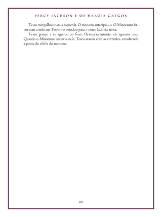 P E R C Y J A C K S O N E O S H E R Ó I S G R E G O S
200
Teseu mergulhou para a esquerda. O monstro antecipou-o. O Minotauro ba-
teu com a mão em Teseu e o mandou para o outro lado da arena.
Teseu gemeu e se agarrou ao feno. Desesperadamente, ele agarrou uma.
Quando o Minotauro investiu nele, Teseu atacou com as correntes, envolvendo
a ponta do chifre do monstro.
 