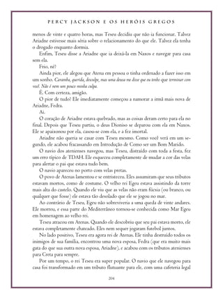 P E R C Y J A C K S O N E O S H E R Ó I S G R E G O S
204
menos de vinte e quatro horas, mas Teseu decidiu que não ia funcionar. Talvez
Ariadne estivesse mais séria sobre o relacionamento do que ele. Talvez ela tenha
o drogado enquanto dormia.
Enfim, Teseu disse a Ariadne que ia deixá-la em Naxos e navegar para casa
sem ela.
Frio, né?
Ainda pior, ele alegou que Atena em pessoa o tinha ordenado a fazer isso em
um sonho. Caramba, querida, desculpe, mas uma deusa me disse que eu tenho que terminar com
você. Não é nem um pouco minha culpa.
É. Com certeza, amigão.
O pior de tudo? Ele imediatamente começou a namorar a irmã mais nova de
Ariadne, Fedra.
Ai.
O coração de Ariadne estava quebrado, mas as coisas deram certo para ela no
final. Depois que Teseu partiu, o deus Dioniso se deparou com ela em Naxos.
Ele se apaixonou por ela, casou-se com ela, e a fez imortal.
Ariadne não queria se casar com Teseu mesmo. Como você verá em um se-
gundo, ele acabou fracassando em Introdução de Como ser um Bom Marido.
O navio dos atenienses navegou, mas Teseu, distraído com toda a festa, fez
um erro típico de TDAH. Ele esqueceu completamente de mudar a cor das velas
para alertar o pai que estava tudo bem.
O navio apareceu no porto com velas pretas.
O povo de Atenas lamentou e se entristeceu. Eles assumiram que seus tributos
estavam mortos, como de costume. O velho rei Egeu estava assistindo da torre
mais alta do castelo. Quando ele viu que as velas não eram fúcsia (ou branco, ou
qualquer que fosse) ele estava tão desolado que ele se jogou no mar.
Ao contrário de Teseu, Egeu não sobreviveria a uma queda de vinte andares.
Ele morreu, e essa parte do Mediterrâneo tornou-se conhecida como Mar Egeu
em homenagem ao velho rei.
Teseu atracou em Atenas. Quando ele descobriu que seu pai estava morto, ele
estava completamente chateado. Eles nem sequer jogaram futebol juntos.
No lado positivo, Teseu era agora rei de Atenas. Ele tinha destruído todos os
inimigos de sua família, encontrou uma nova esposa, Fedra (que era muito mais
gata do que sua outra nova esposa, Ariadne), e acabou com os tributos atenienses
para Creta para sempre.
Por um tempo, o rei Teseu era super popular. O navio que ele navegou para
casa foi transformado em um tributo flutuante para ele, com uma cafeteria legal
 