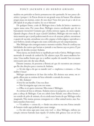 P E R C Y J A C K S O N E O S H E R Ó I S G R E G O S
214
madeira em particular na lareira permanecesse não queimado. Se isso parece ale-
atório, é porque é. As Parcas devem ter um grande senso de humor. Elas adoram
pregar peças em mortais, como Ah, meus deuses! Vamos dizer para ela que a vida do seu
filho depende de um pedaço de madeira. Isso vai ser hilariante!
De qualquer forma, a mãe de Meléagro tirou a lenha da lareira e manteve-a
segura numa caixa. Por causa disso, Meléagro cresceu acreditando que ele era
basicamente invencível. Contanto que a lenha estivesse segura, ele estava seguro.
Quando chegou a hora de caçar o Javali Caledônio, Meléagro não teve medo. A
única maneira que o javali poderia matá-lo era se ele atacasse palácio, encontrasse
o quarto de sua mãe, arrombasse seu cofre, pegasse a lenha mágica e aprendesse a
usar fósforos. Javalis selvagens não eram conhecidos por tal comportamento.
Mas Meléagro não conseguia matar o monstro sozinho. Nem ele confiava nas
habilidades dos outros que haviam se juntado a sua famosa caça ao porco. É por
isso que ele decidiu recrutar Atalanta.
Nessa época, sua lenda havia se espalhado por toda a Grécia. Meléagro estava
morrendo de vontade de conhecê-la. Ele adorava caçar. Ele amava mulheres bo-
nitas. Uma mulher bonita que era o melhor caçador do mundo? Isso era muito
interessante para não dar uma olhada.
Durante semanas, ele procurou a floresta até que ele encontrou um centauro
que lhe deu direções para a caverna de Atalanta.
— Só não diga a ela que eu mandei você — implorou o centauro. — Essa
mulher é louca!
Meléagro aproximou-se da base das rochas. Ele abaixou suas armas, em se-
guida, olhou para as cortinas de hera cobrindo a entrada da caverna.
— Alô, Atalanta?
A hera fez um barulho. Uma voz disse:
— Não há ninguém aqui com esse nome.
— Olha, eu só quero conversar. Meu nome é Meléagro.
As cortinas de hera se abriram. Atalanta estava no parapeito, seu arco voltado
para a cabeça de Meléagro. Com seu cabelo loiro fluindo, seus olhos ferozes, e
seu vestido de peles de animais, ela era ainda mais bonita do que Meléagro tinha
imaginado. Não muitas pessoas conseguem ter o olhar animal morto, mas Ata-
lanta mandava bem nisso.
— Vá embora — avisou ela. — Senão vou atirar na sua cara. Estou cansado
de homens vindo aqui pedindo para casar comigo.
— Eu não estou aqui para casar com você — disse Meléagro, embora seu
coração estivesse batendo mais rápido. O cérebro dele gritava: Case com ela! Case
 