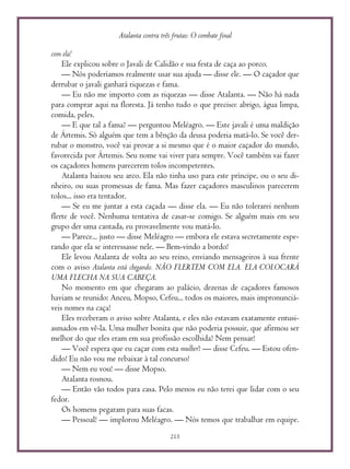 Atalanta contra três frutas: O combate final
215
com ela!
Ele explicou sobre o Javali de Calidão e sua festa de caça ao porco.
— Nós poderíamos realmente usar sua ajuda — disse ele. — O caçador que
derrubar o javali ganhará riquezas e fama.
— Eu não me importo com as riquezas — disse Atalanta. — Não há nada
para comprar aqui na floresta. Já tenho tudo o que preciso: abrigo, água limpa,
comida, peles.
— E que tal a fama? — perguntou Meléagro. — Este javali é uma maldição
de Ártemis. Só alguém que tem a bênção da deusa poderia matá-lo. Se você der-
rubar o monstro, você vai provar a si mesmo que é o maior caçador do mundo,
favorecida por Ártemis. Seu nome vai viver para sempre. Você também vai fazer
os caçadores homens parecerem tolos incompetentes.
Atalanta baixou seu arco. Ela não tinha uso para este príncipe, ou o seu di-
nheiro, ou suas promessas de fama. Mas fazer caçadores masculinos parecerem
tolos... isso era tentador.
— Se eu me juntar a esta caçada — disse ela. — Eu não tolerarei nenhum
flerte de você. Nenhuma tentativa de casar-se comigo. Se alguém mais em seu
grupo der uma cantada, eu provavelmente vou matá-lo.
— Parece... justo — disse Meléagro — embora ele estava secretamente espe-
rando que ela se interessasse nele. — Bem-vindo a bordo!
Ele levou Atalanta de volta ao seu reino, enviando mensageiros à sua frente
com o aviso Atalanta está chegando. NÃO FLERTEM COM ELA. ELA COLOCARÁ
UMA FLECHA NA SUA CABEÇA.
No momento em que chegaram ao palácio, dezenas de caçadores famosos
haviam se reunido: Anceu, Mopso, Cefeu... todos os maiores, mais impronunciá-
veis nomes na caça!
Eles receberam o aviso sobre Atalanta, e eles não estavam exatamente entusi-
asmados em vê-la. Uma mulher bonita que não poderia possuir, que afirmou ser
melhor do que eles eram em sua profissão escolhida? Nem pensar!
— Você espera que eu caçar com esta mulher? — disse Cefeu. — Estou ofen-
dido! Eu não vou me rebaixar à tal concurso!
— Nem eu vou! — disse Mopso.
Atalanta rosnou.
— Então vão todos para casa. Pelo menos eu não terei que lidar com o seu
fedor.
Os homens pegaram para suas facas.
— Pessoal! — implorou Meléagro. — Nós temos que trabalhar em equipe.
 