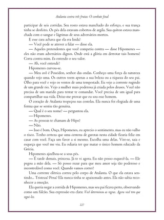 Atalanta contra três frutas: O combate final
227
participar de seis corridas. Seu rosto estava manchado do esforço, e sua trança
tinha se desfeito. Os pés dela estavam cobertos de argila. Sua quíton estava man-
chada com o sangue e lágrimas de seus adversários mortos.
E esse cara achava que ela era linda?
— Você pode se atrever a falar — disse ela.
— Aqueles pretendentes que você competiu contra — disse Hipomenes —
eles não eram adversários dignos. Onde está a glória em derrotar tais homens?
Corra contra mim. Eu entendo o seu valor.
— Ah, você entende?
Hipomenes curvou-se.
— Meu avô é Poseidon, senhor das ondas. Conheço uma força da natureza
quando vejo uma. Os outros veem apenas a sua beleza ou a riqueza do seu pai.
Olho para você e vejo os ventos de uma tempestade. Eu vejo a corrente rugindo
de um grande rio. Vejo a mulher mais poderosa já criada pelos deuses. Você não
precisa de um marido para tentar te comandar. Você precisa de um igual para
compartilhar sua vida. Deixe-me provar que eu sou esse homem.
O coração de Atalanta tropeçou nas costelas. Ela nunca foi elogiada de uma
forma que se sentiu tão genuína.
— Qual é o seu nome? — perguntou ela.
— Hipomenes.
— As pessoas te chamam de Hipo?
— Não.
— Isso é bom. Ouça, Hipomenes, eu aprecio o sentimento, mas eu não valho
o risco. Tenho certeza que uma centena de garotas nesta cidade ficaria feliz em
casar com você. Faça um favor a si mesmo. Escolha uma delas. Vire-se, saia e
esqueça que você me viu. Eu odiaria ter que matar o único homem educado da
Grécia.
Hipomenes ajoelhou-se a seus pés.
— É tarde demais, princesa. Já te vi agora. Eu não posso esquecê-la. — Ele
pegou a mão dela. — Só posso rezar para que meu amor seja tão poderoso e
incontrolável como você. Quando vamos correr?
Uma corrente elétrica correu pelo corpo de Atalanta. O que ela estava sen-
tindo... Tristeza? Pena? Ela nunca tinha se apaixonado antes. Ela não sabia reco-
nhecer a emoção.
Ela queria negar a corrida de Hipomenes, mas seu pai ficava perto, observando
como um falcão. Sua expressão era clara: Você determinou as regras. Agora você tem que
segui-los.
 