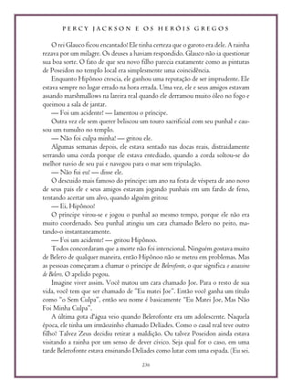 P E R C Y J A C K S O N E O S H E R Ó I S G R E G O S
236
O rei Glauco ficou encantado! Ele tinha certeza que o garoto era dele. A rainha
rezava por um milagre. Os deuses a haviam respondido. Glauco não ia questionar
sua boa sorte. O fato de que seu novo filho parecia exatamente como as pinturas
de Poseidon no templo local era simplesmente uma coincidência.
Enquanto Hipônoo crescia, ele ganhou uma reputação de ser imprudente. Ele
estava sempre no lugar errado na hora errada. Uma vez, ele e seus amigos estavam
assando marshmallows na lareira real quando ele derramou muito óleo no fogo e
queimou a sala de jantar.
— Foi um acidente! — lamentou o príncipe.
Outra vez ele sem querer beliscou um touro sacrificial com seu punhal e cau-
sou um tumulto no templo.
— Não foi culpa minha! — gritou ele.
Algumas semanas depois, ele estava sentado nas docas reais, distraidamente
serrando uma corda porque ele estava entediado, quando a corda soltou-se do
melhor navio de seu pai e navegou para o mar sem tripulação.
— Não fui eu! — disse ele.
O descuido mais famoso do príncipe: um ano na festa de véspera de ano novo
de seus pais ele e seus amigos estavam jogando punhais em um fardo de feno,
tentando acertar um alvo, quando alguém gritou:
— Ei, Hipônoo!
O príncipe virou-se e jogou o punhal ao mesmo tempo, porque ele não era
muito coordenado. Seu punhal atingiu um cara chamado Belero no peito, ma-
tando-o instantaneamente.
— Foi um acidente! — gritou Hipônoo.
Todos concordaram que a morte não foi intencional. Ninguém gostava muito
de Belero de qualquer maneira, então Hipônoo não se meteu em problemas. Mas
as pessoas começaram a chamar o príncipe de Belerofonte, o que significa o assassino
de Belero. O apelido pegou.
Imagine viver assim. Você matou um cara chamado Joe. Para o resto de sua
vida, você tem que ser chamado de ”Eu matei Joe”. Então você ganha um título
como “o Sem Culpa”, então seu nome é basicamente “Eu Matei Joe, Mas Não
Foi Minha Culpa”.
A última gota d'água veio quando Belerofonte era um adolescente. Naquela
época, ele tinha um irmãozinho chamado Delíades. Como o casal real teve outro
filho? Talvez Zeus decidiu retirar a maldição. Ou talvez Poseidon ainda estava
visitando a rainha por um senso de dever cívico. Seja qual for o caso, em uma
tarde Belerofonte estava ensinando Delíades como lutar com uma espada. (Eu sei.
 