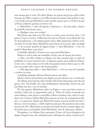 P E R C Y J A C K S O N E O S H E R Ó I S G R E G O S
250
uma ameaça para o reino. Ou talvez Ióbates era apenas um pai que odiava dizer
não para seus filhos, mesmo se seus filhos fossem sociopatas. Seja qual for o caso,
o rei decidiu dar para Belerofonte outro desafio, apenas para se certificar de que
as Parcas realmente queriam este herói vivo.
— Belerofonte — disse ele durante a sobremesa. — Eu não tenho o direito
de pedir-lhe mais favores, mas...
— Qualquer coisa, meu senhor!
Belerofonte quis dizer isso. Ele nunca se sentiu como um herói antes, e ele
gostou. O povo o amava. A filha mais nova do rei, Filonoé, estava flertando com
ele descaradamente, e ele também gostava disso. Mais importante, Ióbates acredi-
tava nele. O rei tinha dado a Belerofonte uma chance de se provar. Que cara legal!
— Se eu posso ajudá-lo de alguma forma — disse Belerofonte. — Eu vou
ajudá-lo. Basta dizer o que fazer!
A multidão aplaudiu e levantou seus copos para Belerofonte.
Ióbates se sentiu como um verdadeiro cretino, mas ele forçou um sorriso.
— Bem, esta tribo vizinha, os sólimos, eles têm causado todos os tipos de
problemas em nossa fronteira leste. A Quimera matou meus melhores homens;
exceto você, é claro; então eu não tenho um grande exército. Receio que os sóli-
mos vai invadir todo o país se não forem parados.
— Não diga mais nada! — disse Belerofonte. — Eu vou voar até lá amanhã
e resolver as coisas.
A multidão aplaudiu. Princesa Filonoé piscou seus cílios.
Ióbates cobriu o jovem herói com elogios, mas por dentro o rei se sentia mal.
Os sólimos nunca haviam sido vencidos. Eles foram abençoados pelo deus da
guerra, Ares. Na batalha, eles eram absolutamente destemidos. Enviar um cara
para lidar com eles... isso era suicídio.
No dia seguinte, Belerofonte subiu em Pégaso e voou para lutar contra os
vizinhos. Talvez ele os surpreendesse pelo ar. Talvez ele tenha encontrado sua
autoconfiança, como Atena o aconselhou. Ióbates acreditava nele, então ele acre-
ditava em si mesmo. Enfim, Belerofonte pousou no meio do acampamento sóli-
mos e os massacrou. Depois que Belerofonte matou cerca de metade da tribo e
deixou o resto em pânico, o chefe implorou pela paz. Ele prometeu nunca mais
atacar Lícia. Ele e Belerofonte assinaram um tratado de paz e tiraram alguns sel-
fies juntos para a posteridade. Então Belerofonte voou de volta para o palácio.
Novamente, o rei Ióbates ficou espantado. O povo de Lícia enlouqueceu de
alegria. Naquela noite, eles realizaram outra celebração da vitória. A princesa Fi-
 