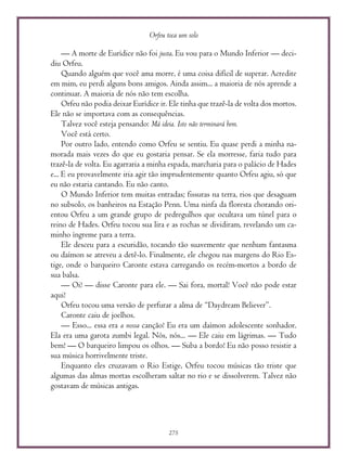 Orfeu toca um solo
275
— A morte de Eurídice não foi justa. Eu vou para o Mundo Inferior — deci-
diu Orfeu.
Quando alguém que você ama morre, é uma coisa difícil de superar. Acredite
em mim, eu perdi alguns bons amigos. Ainda assim... a maioria de nós aprende a
continuar. A maioria de nós não tem escolha.
Orfeu não podia deixar Eurídice ir. Ele tinha que trazê-la de volta dos mortos.
Ele não se importava com as consequências.
Talvez você esteja pensando: Má ideia. Isto não terminará bem.
Você está certo.
Por outro lado, entendo como Orfeu se sentiu. Eu quase perdi a minha na-
morada mais vezes do que eu gostaria pensar. Se ela morresse, faria tudo para
trazê-la de volta. Eu agarraria a minha espada, marcharia para o palácio de Hades
e... E eu provavelmente iria agir tão imprudentemente quanto Orfeu agiu, só que
eu não estaria cantando. Eu não canto.
O Mundo Inferior tem muitas entradas; fissuras na terra, rios que desaguam
no subsolo, os banheiros na Estação Penn. Uma ninfa da floresta chorando ori-
entou Orfeu a um grande grupo de pedregulhos que ocultava um túnel para o
reino de Hades. Orfeu tocou sua lira e as rochas se dividiram, revelando um ca-
minho íngreme para a terra.
Ele desceu para a escuridão, tocando tão suavemente que nenhum fantasma
ou daímon se atreveu a detê-lo. Finalmente, ele chegou nas margens do Rio Es-
tige, onde o barqueiro Caronte estava carregando os recém-mortos a bordo de
sua balsa.
— Oi! — disse Caronte para ele. — Sai fora, mortal! Você não pode estar
aqui!
Orfeu tocou uma versão de perfurar a alma de “Daydream Believer”.
Caronte caiu de joelhos.
— Esso... essa era a nossa canção! Eu era um daímon adolescente sonhador.
Ela era uma garota zumbi legal. Nós, nós... — Ele caiu em lágrimas. — Tudo
bem! — O barqueiro limpou os olhos. — Suba a bordo! Eu não posso resistir a
sua música horrivelmente triste.
Enquanto eles cruzavam o Rio Estige, Orfeu tocou músicas tão triste que
algumas das almas mortas escolheram saltar no rio e se dissolverem. Talvez não
gostavam de músicas antigas.
 