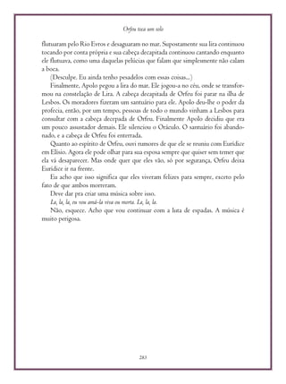 Orfeu toca um solo
283
flutuaram pelo Rio Evros e desaguaram no mar. Supostamente sua lira continuou
tocando por conta própria e sua cabeça decapitada continuou cantando enquanto
ele flutuava, como uma daquelas pelúcias que falam que simplesmente não calam
a boca.
(Desculpe. Eu ainda tenho pesadelos com essas coisas...)
Finalmente, Apolo pegou a lira do mar. Ele jogou-a no céu, onde se transfor-
mou na constelação de Lira. A cabeça decapitada de Orfeu foi parar na ilha de
Lesbos. Os moradores fizeram um santuário para ele. Apolo deu-lhe o poder da
profecia, então, por um tempo, pessoas de todo o mundo vinham a Lesbos para
consultar com a cabeça decepada de Orfeu. Finalmente Apolo decidiu que era
um pouco assustador demais. Ele silenciou o Oráculo. O santuário foi abando-
nado, e a cabeça de Orfeu foi enterrada.
Quanto ao espírito de Orfeu, ouvi rumores de que ele se reuniu com Eurídice
em Elísio. Agora ele pode olhar para sua esposa sempre que quiser sem temer que
ela vá desaparecer. Mas onde quer que eles vão, só por segurança, Orfeu deixa
Eurídice ir na frente.
Eu acho que isso significa que eles viveram felizes para sempre, exceto pelo
fato de que ambos morreram.
Deve dar pra criar uma música sobre isso.
La, la, la, eu vou amá-la viva ou morta. La, la, la.
Não, esquece. Acho que vou continuar com a luta de espadas. A música é
muito perigosa.
 