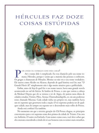 284
HÉRCULES FAZ DOZE
COISAS ESTÚPIDAS
OR ONDE EU COMEÇO COM ESSE CARA?
Até o nome dele é complicado. Eu vou chamá-lo pelo seu nome ro-
mano, Hércules, porque é assim que a maioria das pessoas o conhecem.
Os gregos o chamavam de Héracles. Mesmo esse não era o seu nome verdadeiro.
Ele nasceu como Alcides ou Alcaeus, depende de qual história você ler, mas “O
Grande Herói Al” simplesmente não é algo muito atrativo para a publicidade.
Enfim, antes de Seja lá qual for o seu nome nascer, havia uma grande novela
acontecendo no sul da Grécia. Se lembra de Perseu, o cara que cortou a cabeça
da Medusa? Depois que ele se tornou o rei de Argos, ele juntou meia dúzia de
cidades-estados; Tirinto, Pilos, Atenas, Chutenabundapólis, etc; em um poderoso
reino chamado Micenas. Cada cidade tinha seu próprio rei, mas também havia
um rei supremo que governava toda a nação. O rei supremo poderia ser de qual-
quer cidade, mas ele sempre era suposto ser o descendente mais velho de Perseu.
Ainda está confuso? Eu também.
No momento em que a terceira geração do Clã Perseu chegou, os principais
concorrentes para o rei supremo eram dois primos da cidade de Tirinto. Um cara
era Anfitrião. O outro era Estênelo. Com nomes como esses, você deve achar que
eles estavam concedendo o título de rei aos homens com os nomes mais estranhos.
P
 