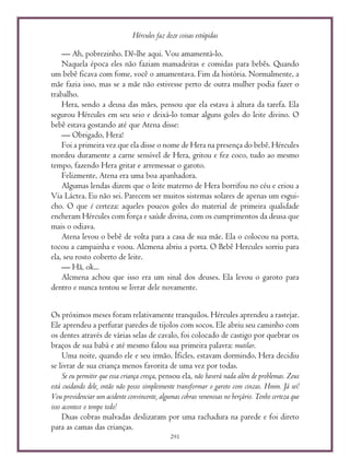 Hércules faz doze coisas estúpidas
291
— Ah, pobrezinho. Dê-lhe aqui. Vou amamentá-lo.
Naquela época eles não faziam mamadeiras e comidas para bebês. Quando
um bebê ficava com fome, você o amamentava. Fim da história. Normalmente, a
mãe fazia isso, mas se a mãe não estivesse perto de outra mulher podia fazer o
trabalho.
Hera, sendo a deusa das mães, pensou que ela estava à altura da tarefa. Ela
segurou Hércules em seu seio e deixá-lo tomar alguns goles do leite divino. O
bebê estava gostando até que Atena disse:
— Obrigado, Hera!
Foi a primeira vez que ela disse o nome de Hera na presença do bebê. Hércules
mordeu duramente a carne sensível de Hera, gritou e fez coco, tudo ao mesmo
tempo, fazendo Hera gritar e arremessar o garoto.
Felizmente, Atena era uma boa apanhadora.
Algumas lendas dizem que o leite materno de Hera borrifou no céu e criou a
Via Láctea. Eu não sei. Parecem ser muitos sistemas solares de apenas um esgui-
cho. O que é certeza: aqueles poucos goles do material de primeira qualidade
encheram Hércules com força e saúde divina, com os cumprimentos da deusa que
mais o odiava.
Atena levou o bebê de volta para a casa de sua mãe. Ela o colocou na porta,
tocou a campainha e voou. Alcmena abriu a porta. O Bebê Hercules sorriu para
ela, seu rosto coberto de leite.
— Hã, ok...
Alcmena achou que isso era um sinal dos deuses. Ela levou o garoto para
dentro e nunca tentou se livrar dele novamente.
Os próximos meses foram relativamente tranquilos. Hércules aprendeu a rastejar.
Ele aprendeu a perfurar paredes de tijolos com socos. Ele abriu seu caminho com
os dentes através de várias selas de cavalo, foi colocado de castigo por quebrar os
braços de sua babá e até mesmo falou sua primeira palavra: mutilar.
Uma noite, quando ele e seu irmão, Íficles, estavam dormindo, Hera decidiu
se livrar de sua criança menos favorita de uma vez por todas.
Se eu permitir que essa criança cresça, pensou ela, não haverá nada além de problemas. Zeus
está cuidando dele, então não posso simplesmente transformar o garoto com cinzas. Hmm. Já sei!
Vou providenciar um acidente convincente, algumas cobras venenosas no berçário. Tenho certeza que
isso acontece o tempo todo!
Duas cobras malvadas deslizaram por uma rachadura na parede e foi direto
para as camas das crianças.
 