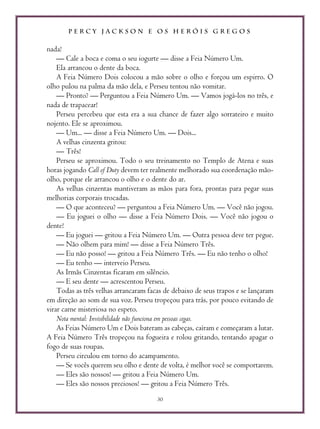 P E R C Y J A C K S O N E O S H E R Ó I S G R E G O S
30
nada!
— Cale a boca e coma o seu iogurte — disse a Feia Número Um.
Ela arrancou o dente da boca.
A Feia Número Dois colocou a mão sobre o olho e forçou um espirro. O
olho pulou na palma da mão dela, e Perseu tentou não vomitar.
— Pronto? — Perguntou a Feia Número Um. — Vamos jogá-los no três, e
nada de trapacear!
Perseu percebeu que esta era a sua chance de fazer algo sorrateiro e muito
nojento. Ele se aproximou.
— Um... — disse a Feia Número Um. — Dois...
A velhas cinzenta gritou:
— Três!
Perseu se aproximou. Todo o seu treinamento no Templo de Atena e suas
horas jogando Call of Duty devem ter realmente melhorado sua coordenação mão-
olho, porque ele arrancou o olho e o dente do ar.
As velhas cinzentas mantiveram as mãos para fora, prontas para pegar suas
melhorias corporais trocadas.
— O que aconteceu? — perguntou a Feia Número Um. — Você não jogou.
— Eu joguei o olho — disse a Feia Número Dois. — Você não jogou o
dente!
— Eu joguei — gritou a Feia Número Um. — Outra pessoa deve ter pegue.
— Não olhem para mim! — disse a Feia Número Três.
— Eu não posso! — gritou a Feia Número Três. — Eu não tenho o olho!
— Eu tenho — interveio Perseu.
As Irmãs Cinzentas ficaram em silêncio.
— E seu dente — acrescentou Perseu.
Todas as três velhas arrancaram facas de debaixo de seus trapos e se lançaram
em direção ao som de sua voz. Perseu tropeçou para trás, por pouco evitando de
virar carne misteriosa no espeto.
Nota mental: Invisibilidade não funciona em pessoas cegas.
As Feias Número Um e Dois bateram as cabeças, caíram e começaram a lutar.
A Feia Número Três tropeçou na fogueira e rolou gritando, tentando apagar o
fogo de suas roupas.
Perseu circulou em torno do acampamento.
— Se vocês querem seu olho e dente de volta, é melhor você se comportarem.
— Eles são nossos! — gritou a Feia Número Um.
— Eles são nossos preciosos! — gritou a Feia Número Três.
 
