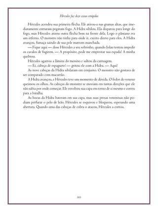 Hércules faz doze coisas estúpidas
305
Hércules acendeu sua primeira flecha. Ele atirou-a nas gramas altas, que ime-
diatamente entraram pegaram fogo. A Hidra sibilou. Ela disparou para longe do
fogo, mas Hércules atirou outra flecha bem na frente dela. Logo o pântano era
um inferno. O monstro não tinha para onde ir, exceto direto para eles. A Hidra
avançou, fumaça saindo de sua pele marrom manchada.
— Fique aqui — disse Hércules a seu sobrinho, quando Iolau tentou impedir
os cavalos de fugirem. — A propósito, pode me emprestar sua espada? A minha
quebrou.
Hércules agarrou a lâmina do menino e saltou da carruagem.
— Ei, cabeça de espaguete! — gritou ele com a Hidra. — Aqui!
As nove cabeças da Hidra sibilaram em conjunto. O monstro não gostava de
ser comparado com macarrão.
A Hidra avançou, e Hércules teve um momento de dúvida. O fedor do veneno
queimou os olhos. As cabeças do monstro se moviam em tantas direções que ele
não sabia por onde começar. Ele envolveu sua capa em torno de si mesmo e correu
para a batalha.
As bocas da Hidra bateram em sua capa, mas suas presas venenosas não po-
diam perfurar o pelo de leão. Hércules se esquivou e bloqueou, esperando uma
abertura. Quando uma das cabeças de cobra o atacou, Hércules a cortou.
 