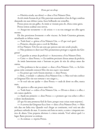 Perseu quer um abraço
31
— História errada, sua idiota! — disse a Feia Número Dois.
As três irmãs ficaram de pé. Eles pareciam assustadores à luz do fogo; sombras
dançando em suas órbitas vazias, facas brilhando em vermelho.
Perseu pisou em um galho. As irmãs se viraram para ele, chiou como gatos.
Perseu tentou acalmar seus nervos.
— Ataque-me novamente — ele avisou — e eu vou esmagar seu olho agora
mesmo.
Ele deu pressionou levemente o orbe viscoso. As Irmãs Cinzentas gritaram,
arranhando as órbitas vazias.
— Tudo bem! — gritou a Feia Número Um. — O que você quer?
— Primeiro, direções para o covil de Medusa.
A Feia Número Três fez um som que pareceu um rato sendo pisado.
— Não podemos te dizer isso! Nós prometemos proteger o segredo das Gór-
gonas!
— E guardar as armas da profecia! — Acrescentou a Feia Número Dois.
— Certo — disse Perseu. — Eu também precisarei dessas armas da profecia.
As irmãs lamentaram mais e bateram na parte de trás da cabeça umas das
outras.
— Não podemos te dar as armas! — disse a Feia Número Três. — As Gór-
gonas estão contando conosco! Eles vão nos caçar e nos matar!
— Eu pensei que vocês fossem imortais — disse Perseu.
— Bem... é verdade — admitiu a Feia Número Um. — Mas você não conhece
as Górgonas! Eles vão nos torturar e nos xingar e...
— Se você não me ajudar — disse Perseu — nada de dente ou olho, nunca
mais.
Ele apertou o olho um pouco mais forte.
— Tudo bem! — cedeu a Feia Número Um. — Dê-nos o dente e o olho, e
nós vamos ajudá-lo.
— Ajude-me primeiro — disse Perseu — e prometo que vou soltar o olho e
o dente imediatamente.
(O que foi uma promessa fácil de fazer, porque essas coisas eram nojentas).
— A caverna das Górgonas fica a leste — disse a Feia Número Dois. — Mais
três dias em linha reta. Quando você chegar ao continente, você verá um alto
penhasco subindo do mar. A caverna está bem no meio, a cento e cinquenta me-
tros de altura. Uma pequena abertura é a única entrada. Você saberá qual é o
lugar. Basta procurar as estátuas.
— As estátuas — repetiu Perseu.
 
