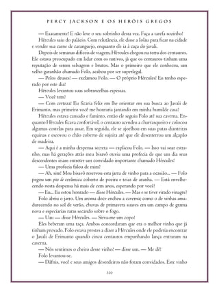 P E R C Y J A C K S O N E O S H E R Ó I S G R E G O S
310
— Exatamente! E não leve o seu sobrinho desta vez. Faça a tarefa sozinho!
Hércules saiu do palácio. Com relutância, ele disse a Iolau para ficar na cidade
e vender sua carne de caranguejo, enquanto ele ia à caça do javali.
Depois de semanas difíceis de viagem, Hércules chegou na terra dos centauros.
Ele estava preocupado em lidar com os nativos, já que os centauros tinham uma
reputação de serem selvagens e brutos. Mas o primeiro que ele conheceu, um
velho garanhão chamado Folo, acabou por ser superlegal.
— Pelos deuses! — exclamou Folo. — O próprio Hércules! Eu tenho espe-
rado por este dia!
Hércules levantou suas sobrancelhas espessas.
— Você tem?
— Com certeza! Eu ficaria feliz em lhe orientar em sua busca ao Javali de
Erimanto, mas primeiro você me honraria jantando em minha humilde casa?
Hércules estava cansado e faminto, então ele seguiu Folo até sua caverna. En-
quanto Hércules ficava confortável, o centauro acendeu a churrasqueiro e colocou
algumas costelas para assar. Em seguida, ele se ajoelhou em suas patas dianteiras
equinas e escovou o chão coberto de sujeira até que ele desenterrou um alçapão
de madeira.
— Aqui é a minha despensa secreta — explicou Folo. — Isso vai soar estra-
nho, mas há gerações atrás meu bisavô ouviu uma profecia de que um dia seus
descendentes iriam entreter um convidado importante chamado Hércules!
— Uma profecia falou de mim?
— Ah, sim! Meu bisavô reservou esta jarra de vinho para a ocasião... — Folo
pegou um pito de cerâmica coberto de poeira e teias de aranha. — Está envelhe-
cendo nesta despensa há mais de cem anos, esperando por você!
— Eu... Eu estou honrado — disse Hércules. — Mas e se tiver virado vinagre?
Folo abriu o jarro. Um aroma doce encheu a caverna; como o de vinhas ama-
durecendo no sol de verão, chuvas de primavera suaves em um campo de grama
nova e especiarias raras secando sobre o fogo.
— Uau — disse Hércules. — Sirva-me um copo!
Eles beberam uma taça. Ambos concordaram que era o melhor vinho que já
tinham provado. Folo estava prestes a dizer a Hércules onde ele poderia encontrar
o Javali de Erimanto quando cinco centauros empunhando lança entraram na
caverna.
— Nós sentimos o cheiro desse vinho! — disse um. — Me dê!
Folo levantou-se.
— Dáfnis, você e seus amigos desordeiros não foram convidados. Este vinho
 