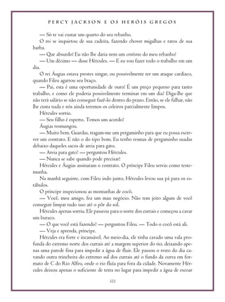P E R C Y J A C K S O N E O S H E R Ó I S G R E G O S
322
— Só te vai custar um quarto do seu rebanho.
O rei se inquietou de sua cadeira, fazendo chover migalhas e ratos de sua
barba.
— Que absurdo! Eu não lhe daria nem um centésimo do meu rebanho!
— Um décimo — disse Hércules. — E eu vou fazer todo o trabalho em um
dia.
O rei Áugias estava prestes xingar, ou possivelmente ter um ataque cardíaco,
quando Fileu agarrou seu braço.
— Pai, esta é uma oportunidade de ouro! É um preço pequeno para tanto
trabalho, e como ele poderia possivelmente terminar em um dia? Diga-lhe que
não terá salário se não conseguir fazê-lo dentro do prazo. Então, se ele falhar, não
lhe custa nada e nós ainda teremos os celeiros parcialmente limpos.
Hércules sorriu.
— Seu filho é esperto. Temos um acordo?
Áugias resmungou.
— Muito bem. Guardas, tragam-me um pergaminho para que eu possa escre-
ver um contrato. E não o do tipo bom. Eu tenho resmas de pergaminho usadas
debaixo daqueles sacos de areia para gato.
— Areia para gato? — perguntou Hércules.
— Nunca se sabe quando pode precisar!
Hércules e Áugias assinaram o contrato. O príncipe Fileu serviu como teste-
munha.
Na manhã seguinte, com Fileu indo junto, Hércules levou sua pá para os es-
tábulos.
O príncipe inspecionou as montanhas de cocô.
— Você, meu amigo, fez um mau negócio. Não tem jeito algum de você
conseguir limpar tudo isso até o pôr do sol.
Hércules apenas sorriu. Ele passeou para o norte dos currais e começou a cavar
um buraco.
— O que você está fazendo? — perguntou Fileu. — Todo o cocô está ali.
— Veja e aprenda, príncipe.
Hércules era forte e incansável. Ao meio-dia, ele tinha cavado uma vala pro-
funda do extremo norte dos currais até a margem superior do rio, deixando ape-
nas uma parede fina para impedir a água de fluir. Ele passou o resto do dia ca-
vando outra trincheira do extremo sul dos currais até o fundo da curva em for-
mato de C do Rio Alfeu, onde o rio fluía para fora da cidade. Novamente Hér-
cules deixou apenas o suficiente de terra no lugar para impedir a água de escoar
 