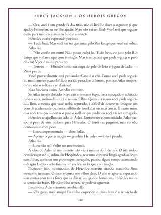 P E R C Y J A C K S O N E O S H E R Ó I S G R E G O S
340
— Ora, você é um grande fã dos titãs, não é? Irei lhe dizer o seguinte: já que
ajudou Prometeu, eu irei lhe ajudar. Mas não vai ser fácil. Você terá que segurar
o céu para mim enquanto eu buscar as maçãs.
Hércules estava esperando por isso.
— Tudo bem. Mas você vai ter que jurar pelo Rio Estige que você vai voltar.
Atlas riu.
— Não confie em mim? Não posso culpá-lo. Tudo bem, eu juro pelo Rio
Estige que voltarei aqui com as maçãs. Mas tem certeza que pode segurar o peso
do céu? Você é muito pequeno.
— Besteira — Hércules tirou sua capa de pele de leão e jogou de lado. —
Passa pra cá.
Você provavelmente está pensando: Cara, é o céu. Como você pode segurá-
lo, muito menos passá-lo? E, se era tão pesado e doloroso, por que Atlas simples-
mente não o soltava e se afastava?
Não funciona assim. Acredite em mim.
Se Atlas tivesse deixado o céu cair e tentasse fugir, teria esmagado e achatado
tudo à vista, incluindo o titã e as suas filhas. Quanto à como você pode segurá-
lo... Bem, a menos que você tenha segurado, é difícil de descrever. Imagine um
peso de academia de quarenta milhões de toneladas nas suas costas. É muito ruim,
mas você tem que suportar o peso o melhor que puder ou você vai ser esmagado.
Hércules se ajoelhou ao lado do Atlas. Lentamente e com cuidado, Atlas pas-
sou o peso de seus ombros para Hércules. O herói era pequeno, mas ele não
desmoronou com peso.
— Estou impressionado — disse Atlas.
— Apenas pegue as maçãs — grunhiu Hercules. — Isto é pesado.
Atlas riu.
— E eu não sei? Volto em um instante.
A ideia do Atlas de um instante não era a mesma do Hércules. O titã andou
bem devagar até o Jardim das Hespérides, teve uma conversa longa agradável com
suas filhas, apreciou um piquenique tranquilo, passou algum tempo acariciando
o dragão Ladão, então finalmente encheu os braços com maçãs.
Enquanto isso, os músculos de Hércules estavam virando massinha. Seus
membros tremiam. O suor escorria nos olhos dele. O céu se agitava, espetando
suas costas com tanta força que ia deixar um grande hematoma. Hércules nunca
se sentiu tão fraco. Ele não tinha certeza se poderia aguentar.
Finalmente Atlas retornou, assobiando.
— Obrigado, meu amigo! Eu tinha esquecido o quão bom é a sensação de
 