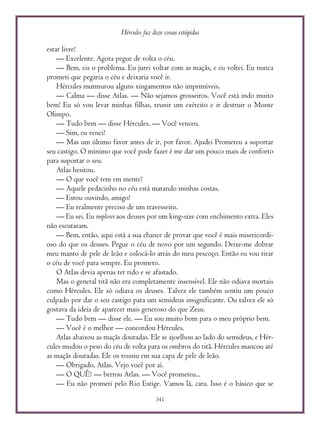 Hércules faz doze coisas estúpidas
341
estar livre!
— Excelente. Agora pegue de volta o céu.
— Bem, eis o problema. Eu jurei voltar com as maçãs, e eu voltei. Eu nunca
prometi que pegaria o céu e deixaria você ir.
Hércules murmurou alguns xingamentos não imprimíveis.
— Calma — disse Atlas. — Não sejamos grosseiros. Você está indo muito
bem! Eu só vou levar minhas filhas, reunir um exército e ir destruir o Monte
Olimpo.
— Tudo bem — disse Hércules. — Você venceu.
— Sim, eu venci!
— Mas um último favor antes de ir, por favor. Ajudei Prometeu a suportar
seu castigo. O mínimo que você pode fazer é me dar um pouco mais de conforto
para suportar o seu.
Atlas hesitou.
— O que você tem em mente?
— Aquele pedacinho no céu está matando minhas costas.
— Estou ouvindo, amigo!
— Eu realmente preciso de um travesseiro.
— Eu sei. Eu implorei aos deuses por um king-size com enchimento extra. Eles
não escutaram.
— Bem, então, aqui está a sua chance de provar que você é mais misericordi-
oso do que os deuses. Pegue o céu de novo por um segundo. Deixe-me dobrar
meu manto de pele de leão e colocá-lo atrás do meu pescoço. Então eu vou tirar
o céu de você para sempre. Eu prometo.
O Atlas devia apenas ter rido e se afastado.
Mas o general titã não era completamente insensível. Ele não odiava mortais
como Hércules. Ele só odiava os deuses. Talvez ele também sentiu um pouco
culpado por dar o seu castigo para um semideus insignificante. Ou talvez ele só
gostava da ideia de aparecer mais generoso do que Zeus.
— Tudo bem — disse ele. — Eu sou muito bom para o meu próprio bem.
— Você é o melhor — concordou Hércules.
Atlas abaixou as maçãs douradas. Ele se ajoelhou ao lado do semideus, e Hér-
cules mudou o peso do céu de volta para os ombros do titã. Hércules mancou até
as maçãs douradas. Ele os reuniu em sua capa de pele de leão.
— Obrigado, Atlas. Vejo você por aí.
— O QUÊ? — berrou Atlas. — Você prometeu...
— Eu não prometi pelo Rio Estige. Vamos lá, cara. Isso é o básico que se
 