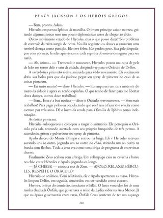 P E R C Y J A C K S O N E O S H E R Ó I S G R E G O S
348
— Bem, pronto. Adeus.
Hércules empurrou Iphitus da muralha. O jovem príncipe caiu e morreu, gri-
tando algumas coisas nem um pouco diplomáticas antes de chegar ao chão.
Outro movimento errado de Hércules, mas o que posso dizer? Seu problema
de controle da raiva surgiu de novo. No dia seguinte, os deuses o causaram uma
terrível doença como punição. Ele teve febre. Ele perdeu peso. Sua pele despeda-
çou com coceiras, feridas apareceram e cada espinha do universo migrou para seu
nariz.
— Ah, ótimo... — Tremendo e nauseante, Hércules puxou sua capa de pele
de leão em torno dele e saiu da cidade, dirigindo-se para o Oráculo de Delfos.
A sacerdotisa pítia não estava animada para vê-lo novamente. Ela sutilmente
abriu sua bolsa para que ela pudesse pegar seu spray de pimenta no caso de as
coisas piorarem.
— Eu sinto muito! — disse Hércules. — Eu empurrei um cara inocente do
muro da cidade e agora eu tenho espinhas. O que tenho de fazer para me libertar
desta doença, outros doze trabalhos?
— Bem... Essa é a boa notícia — disse o Oráculo nervosamente. — Sem mais
trabalhos! Para pagar pelo seu pecado, tudo que você tem a fazer é se vender como
escravo por três anos. Dê o lucro da venda para a família de Iphitus como inde-
nização.
As coisas pioraram.
Hércules enlouqueceu e começou a rasgar o santuário. Ele perseguiu o Orá-
culo pela sala, tentando acertá-la com seu próprio banquinho de três pernas. A
sacerdotisa gritou e pulverizou seu spray de pimenta.
Apolo desceu do Monte Olimpo e entrou na briga. Ele e Hércules estavam
socando uns ao outro, jogando um ao outro no chão, atirando um no outro na
bunda com flechas. Toda a cena era como uma briga de programa de entrevistas
diurno.
Finalmente Zeus acabou com a briga. Um relâmpago caiu na caverna e bateu
no chão entre Hércules e Apolo, jogando-os longe.
— JÁ CHEGA! — ecoou a voz de Zeus. — APOLO, RELAXE! HÉRCU-
LES, RESPEITE O ORÁCULO!
Hércules se acalmou. Com relutância, ele e Apolo apertaram as mãos. Hércu-
les limpou Delfos, em seguida, concordou em ser vendido como escravo.
Hermes, o deus do comércio, conduziu o leilão. O lance vencedor foi de uma
rainha chamada Ônfale, que governava o reino da Lydia sobre na Ásia Menor. Já
que na época governantas eram raras, Ônfale ficou contente de ter um capanga
 
