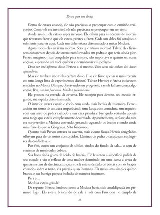 Perseu quer um abraço
35
Como ele estava voando, ele não precisava se preocupar com o caminho trai-
çoeiro. Como ele era invisível, ele não precisava se preocupar em ser visto.
Ainda assim... ele estava super nervoso. Ele olhou para as dezenas de mortais
que tentaram fazer o que ele estava prestes a fazer. Cada um deles foi corajoso o
suficiente para vir aqui. Cada um deles estava determinado a matar Medusa.
Agora todos eles estavam mortos. Será que estavam mortos? Talvez eles ficas-
sem conscientes depois de serem transformados em pedra, o que seria ainda pior.
Perseu imaginou ficar congelado para sempre, não importava o quanto seu nariz
coçasse, esperando até você quebrar e desmoronar em pedaços.
Desta vez será diferente, disse Perseu a si mesmo. Esses caras não tinham dois deuses
ajudando-os.
Mas ele também não tinha certeza disso. E se ele fosse apenas o mais recente
em uma longa lista de experimentos divinos? Talvez Hermes e Atena estivessem
sentados no Monte Olimpo, observando seu progresso, e se ele falhasse, seria algo
como, Bem, isso não funcionou. Mande o próximo cara.
Ele pousou na entrada da caverna. Ele rastejou para dentro, seu escudo er-
guido, sua espada desembainhada.
O interior estava escuro e cheio com ainda mais heróis de mármore. Perseu
andou em torno de um cara empunhando uma lança com armadura, um arqueiro
com um arco de pedra rachado e um cara peludo e barrigudo vestindo apenas
uma tanga que estava completamente desarmada. Aparentemente, o plano do cara
era surpreender a Medusa correndo, gritando, agitando os braços e sendo ainda
mais feio do que as Górgonas. Não funcionou.
Quanto mais Perseu entrava na caverna, mais escuro ficava. Heróis congelados
olhavam para ele de rostos contorcidos. Lâminas de pedra o cutucavam em luga-
res desconfortáveis.
Por fim, ouviu um conjunto de sibilos vindos do fundo da sala... o som de
centenas de minúsculas cobras.
Sua boca tinha gosto de ácido de bateria. Ele levantou a superfície polida de
seu escudo e viu o reflexo de uma mulher dormindo em uma cama a cerca de
quinze metros de distância. Enquanto ela estava deitada de costas com os braços
cruzados sobre o rosto, ela parecia quase humana. Ela usava uma simples quíton
branca e sua barriga parecia inchada de maneira incomum.
Pera aí...
Medusa estava grávida?
De repente, Perseu lembrou como a Medusa havia sido amaldiçoada em pri-
meiro lugar. Ela estava brincando de rala e rola com Poseidon no templo de
 