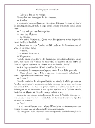 Hércules faz doze coisas estúpidas
351
— Deixe este deus do rio comigo.
Ele marchou para as margens do rio e chamou:
— Aqueloo!
O deus surgiu da água. Da cintura para baixo, ele tinha o corpo de um touro.
Da cintura para cima, ele tinha o corpo de um homem, com chifres saindo de sua
testa.
— O que você quer? — disse Aqueloo.
— Casar com Dejanira.
— Ela é minha.
— Nós vamos lutar por ela. Quem perde deve prometer não se vingar dela,
da sua família ou da cidade.
— Tudo bem — disse Aqueloo. — Não tenho medo de nenhum mortal.
Qual é o seu nome, afinal?
— Hércules.
O deus do rio ficou pálido.
— Ah, porcaria.
Hércules lançou-se no touro. Eles lutaram por horas, tentando matar um ao
outro, mas é claro que Hércules era mais forte. Ele quebrou um dos chifres do
deus, em seguida, segurou-o em um mata-leão até Aqueloo desistir.
— Sem vingança — disse Hércules. — Esse foi o acordo.
O deus do rio fez uma careta, esfregando o coto de seu chifre quebrado.
— Ah, eu não me vingarei. Não vou precisar. Seu casamento acabará em de-
sastre. Dejanira teria ficado melhor comigo.
— É, tanto faz.
Hércules caminhou de volta para Calidão em triunfo. O chifre quebrado de
Aqueloo transformou-se em uma cornucópia, capaz de cuspir todos os tipos de
alimentos, bebidas e lanches sem glúten. Hércules ofereceu para os deuses em
homenagem ao seu casamento, e por algumas semanas ele e Dejanira estavam
incrivelmente felizes... até Hércules estragar tudo de novo.
Uma noite, eles estavam jantando na sala do trono de Calidão, como de cos-
tume, quando um menino que servia bebidas acidentalmente derramou água fria
nas mãos de Hércules.
— GAH!
Sem ver quem tinha derramado a água, Hércules deu um tapa no garoto que
o jogou no outro lado da sala, matando-o instantaneamente.
Isso estragou na noite. Hércules ficou envergonhado, especialmente já que o
 