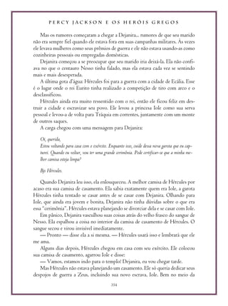 P E R C Y J A C K S O N E O S H E R Ó I S G R E G O S
354
Mas os rumores começaram a chegar a Dejanira... rumores de que seu marido
não era sempre fiel quando ele estava fora em suas campanhas militares. Às vezes
ele levava mulheres como seus prêmios de guerra e ele não estava usando-as como
cozinheiras pessoais ou empregadas domésticas.
Dejanira começou a se preocupar que seu marido iria deixá-la. Ela não confi-
ava no que o centauro Nesso tinha falado, mas ela estava cada vez se sentindo
mais e mais desesperada.
A última gota d’água: Hércules foi para a guerra com a cidade de Ecália. Esse
é o lugar onde o rei Eurito tinha realizado a competição de tiro com arco e o
desclassificou.
Hércules ainda era muito ressentido com o rei, então ele ficou feliz em des-
truir a cidade e escravizar seu povo. Ele levou a princesa Iole como sua serva
pessoal e levou-a de volta para Tráquia em correntes, juntamente com um monte
de outros saques.
A carga chegou com uma mensagem para Dejanira:
Oi, querida,
Estou voltando para casa com o exército. Enquanto isso, cuide dessa nova garota que eu cap-
turei. Quando eu voltar, vou ter uma grande cerimônia. Pode certificar-se que a minha me-
lhor camisa esteja limpa?
Bjs Hércules.
Quando Dejanira leu isso, ela enlouqueceu. A melhor camisa de Hércules por
acaso era sua camisa de casamento. Ela sabia exatamente quem era Iole, a garota
Hércules tinha tentado se casar antes de se casar com Dejanira. Olhando para
Iole, que ainda era jovem e bonita, Dejanira não tinha dúvidas sobre o que era
essa “cerimônia”. Hércules estava planejando se divorciar dela e se casar com Iole.
Em pânico, Dejanira vasculhou suas coisas atrás do velho frasco do sangue de
Nesso. Ela espalhou a coisa no interior da camisa de casamento de Hércules. O
sangue secou e virou invisível imediatamente.
— Pronto — disse ela a si mesma. — Hércules usará isso e lembrará que ele
me ama.
Alguns dias depois, Hércules chegou em casa com seu exército. Ele colocou
sua camisa de casamento, agarrou Iole e disse:
— Vamos, estamos indo para o templo! Dejanira, eu vou chegar tarde.
Mas Hércules não estava planejando um casamento. Ele só queria dedicar seus
despojos de guerra a Zeus, incluindo sua novo escrava, Iole. Bem no meio da
 
