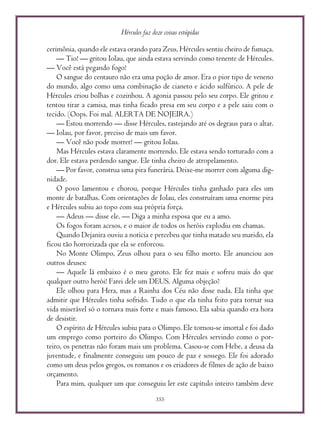 Hércules faz doze coisas estúpidas
355
cerimônia, quando ele estava orando para Zeus, Hércules sentiu cheiro de fumaça.
— Tio! — gritou Iolau, que ainda estava servindo como tenente de Hércules.
— Você está pegando fogo!
O sangue do centauro não era uma poção de amor. Era o pior tipo de veneno
do mundo, algo como uma combinação de cianeto e ácido sulfúrico. A pele de
Hércules criou bolhas e cozinhou. A agonia passou pelo seu corpo. Ele gritou e
tentou tirar a camisa, mas tinha ficado presa em seu corpo e a pele saiu com o
tecido. (Oops. Foi mal. ALERTA DE NOJEIRA.)
— Estou morrendo — disse Hércules, rastejando até os degraus para o altar.
— Iolau, por favor, preciso de mais um favor.
— Você não pode morrer! — gritou Iolau.
Mas Hércules estava claramente morrendo. Ele estava sendo torturado com a
dor. Ele estava perdendo sangue. Ele tinha cheiro de atropelamento.
— Por favor, construa uma pira funerária. Deixe-me morrer com alguma dig-
nidade.
O povo lamentou e chorou, porque Hércules tinha ganhado para eles um
monte de batalhas. Com orientações de Iolau, eles construíram uma enorme pira
e Hércules subiu ao topo com sua própria força.
— Adeus — disse ele. — Diga a minha esposa que eu a amo.
Os fogos foram acesos, e o maior de todos os heróis explodiu em chamas.
Quando Dejanira ouviu a notícia e percebeu que tinha matado seu marido, ela
ficou tão horrorizada que ela se enforcou.
No Monte Olimpo, Zeus olhou para o seu filho morto. Ele anunciou aos
outros deuses:
— Aquele lá embaixo é o meu garoto. Ele fez mais e sofreu mais do que
qualquer outro herói! Farei dele um DEUS. Alguma objeção?
Ele olhou para Hera, mas a Rainha dos Céu não disse nada. Ela tinha que
admitir que Hércules tinha sofrido. Tudo o que ela tinha feito para tornar sua
vida miserável só o tornava mais forte e mais famoso. Ela sabia quando era hora
de desistir.
O espírito de Hércules subiu para o Olimpo. Ele tornou-se imortal e foi dado
um emprego como porteiro do Olimpo. Com Hércules servindo como o por-
teiro, os penetras não foram mais um problema. Casou-se com Hebe, a deusa da
juventude, e finalmente conseguiu um pouco de paz e sossego. Ele foi adorado
como um deus pelos gregos, os romanos e os criadores de filmes de ação de baixo
orçamento.
Para mim, qualquer um que conseguiu ler este capítulo inteiro também deve
 