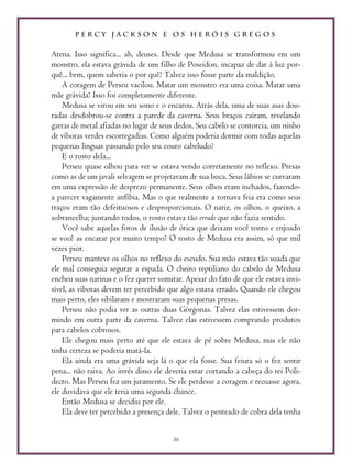 P E R C Y J A C K S O N E O S H E R Ó I S G R E G O S
36
Atena. Isso significa... ah, deuses. Desde que Medusa se transformou em um
monstro, ela estava grávida de um filho de Poseidon, incapaz de dar à luz por-
quê... bem, quem saberia o por quê? Talvez isso fosse parte da maldição.
A coragem de Perseu vacilou. Matar um monstro era uma coisa. Matar uma
mãe grávida? Isso foi completamente diferente.
Medusa se virou em seu sono e o encarou. Atrás dela, uma de suas asas dou-
radas desdobrou-se contra a parede da caverna. Seus braços caíram, revelando
garras de metal afiadas no lugar de seus dedos. Seu cabelo se contorcia, um ninho
de víboras verdes escorregadias. Como alguém poderia dormir com todas aquelas
pequenas línguas passando pelo seu couro cabeludo?
E o rosto dela...
Perseu quase olhou para ver se estava vendo corretamente no reflexo. Presas
como as de um javali selvagem se projetavam de sua boca. Seus lábios se curvaram
em uma expressão de desprezo permanente. Seus olhos eram inchados, fazendo-
a parecer vagamente anfíbia. Mas o que realmente a tornava feia era como seus
traços eram tão defeituosos e desproporcionais. O nariz, os olhos, o queixo, a
sobrancelha; juntando todos, o rosto estava tão errado que não fazia sentido.
Você sabe aquelas fotos de ilusão de ótica que deixam você tonto e enjoado
se você as encarar por muito tempo? O rosto de Medusa era assim, só que mil
vezes pior.
Perseu manteve os olhos no reflexo do escudo. Sua mão estava tão suada que
ele mal conseguia segurar a espada. O cheiro reptiliano do cabelo de Medusa
encheu suas narinas e o fez querer vomitar. Apesar do fato de que ele estava invi-
sível, as víboras devem ter percebido que algo estava errado. Quando ele chegou
mais perto, eles sibilaram e mostraram suas pequenas presas.
Perseu não podia ver as outras duas Górgonas. Talvez elas estivessem dor-
mindo em outra parte da caverna. Talvez elas estivessem comprando produtos
para cabelos cobrosos.
Ele chegou mais perto até que ele estava de pé sobre Medusa, mas ele não
tinha certeza se poderia matá-la.
Ela ainda era uma grávida seja lá o que ela fosse. Sua feiura só o fez sentir
pena... não raiva. Ao invés disso ele deveria estar cortando a cabeça do rei Poli-
decto. Mas Perseu fez um juramento. Se ele perdesse a coragem e recuasse agora,
ele duvidava que ele teria uma segunda chance.
Então Medusa se decidiu por ele.
Ela deve ter percebido a presença dele. Talvez o penteado de cobra dela tenha
 