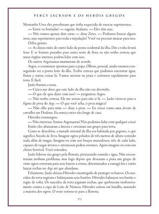 P E R C Y J A C K S O N E O S H E R Ó I S G R E G O S
372
Montanha Urso eles perceberam que tinha esquecido de estocar suprimentos.
— Envie os boréadas! — sugeriu Atalanta. — Eles têm asas.
— Nós somos apenas dois caras — disse Zetes. — Podemos buscar alguns
itens, mas suprimentos para toda a tripulação? Você vai precisar atracar para isso.
Orfeu gemeu.
— As docas estão do outro lado da ponta ocidental da ilha. Dar a volta levará
horas. E se formos puxados para outra noite de festa eu não tenho certeza que
meus órgãos internos podem lidar com isso.
Os outros Argonautas murmuram de acordo.
Argos, o construtor apontou para a popa. Olhem, pessoal, ainda estamos con-
seguindo ver a ponta leste da ilha. Tenho certeza que podemos encontrar água,
frutas e outras coisas lá. Vamos ancorar na praia e corremos rapidamente para
terra. É fácil.
Jasão franziu a testa.
— Cízico me disse que este lado da ilha não era divertido.
— O que ele quis dizer com isso? — perguntou Argos.
— Não tenho certeza. Ele me avisou para não ir lá. — Jasão virou-se para a
figura de proa do Argo. — O que você acha, ó proa mágica?
— Não olhe para mim — disse a proa. — Eu cresci como uma árvore de
carvalho em Dodona. Eu nunca estive tão longe de casa.
Hércules resmungou.
— Não interessa. Somos Argonautas! Nós podemos lidar com qualquer coisa!
Então eles abaixaram a âncora e enviaram um grupo para terra.
Como se descobriu, a metade oriental da ilha era habitada por gegenes, o que
significa Nascidos da Terra. Imagine ogros peludos de três metros de altura vestindo
nada além de tangas. Imagine-os com seis braços musculosos, três de cada lado,
capazes de rasgar árvores e arremessar pedras enormes. Agora imagine-os com um
cheiro horrível. Você entendeu.
Jasão liderou seu grupo pela floresta, procurando comida e água. Não encon-
traram nenhum problema, mas logo depois que deixaram a praia um grupo de
vinte ogros correram para seus barcos a remos, determinados a esmagá-los e então
lançar rochas no Argo até que afundasse.
Felizmente, Jasão deixou Hércules encarregado de proteger os barcos. Os nas-
cidos da terra rugiram e balançaram seus bastões. Hércules balançou seu bastão e
rugiu de volta. Os nascidos da terra jogaram rochas, que quebravam inofensiva-
mente contra a capa do Leão de Nemeia. Hércules entrou em batalha, matando
a maioria dos ogros. O resto retirou-se para a floresta.
 
