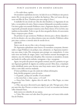 P E R C Y J A C K S O N E O S H E R Ó I S G R E G O S
378
— Eu cuido dessa, capitão.
Os moradores explodiram em risos. Ao lado de seu rei, Polideuces não parecia
muito. Ele era um peso pena no melhor das hipóteses. Mas você nunca deve ig-
norar um filho de Zeus. (Parabéns para meu amigo J. Grace.)
A multidão fez um círculo em volta dos dois lutadores, os Argonautas de um
lado, e os moradores do outro. Âmico avançou, balançando seus punhos enormes.
Um único golpe teria matado Polideuces, mas o Argonauta dançava, desviando e
esquivando, prestando atenção à maneira como Âmico lutava. O rei era forte, mas
também era descuidado. Toda vez que ele dava um gancho direito, ele usava muita
força e tropeçava para a frente.
Da próxima vez que aconteceu, Polideuces desviou para a direita. Quando o
rei foi em direção a ele, sua cabeça abaixou como um corredor, Polideuces saltou
para cima e acertou o cotovelo atrás do ouvido do rei.
CRUNCH.
Âmico caiu de cara no chão e não se levantar novamente.
Os Argonautas aplaudiram como loucos. Os moradores avançaram, determi-
nados a rasgar Polideuces em pedaços, mas, sabiamente, os Argonautas mantive-
ram suas armas à mão. Eles avançaram para proteger seu companheiro. A coisa
toda virou um banho de sangue. Jasão e seus homens estavam desvantagem em
números, mas eles tinham mais disciplina. Eles venceram os moradores, levaram
um bando de ovelhas pela confusão, carregaram o Argo e navegaram.
Agora, isso pode não parecer uma grande aventura, mas foi a primeira vez que
um Argonauta ganhado de alguém em combate pessoal. Além disso, a tripulação
tinha trabalhado juntos para derrotar uma força muito maior. Jasão sentiu que
talvez a sorte deles estivesse mudando.
O único problema era que eles ainda não tinham informações.
Jasão decidiu perguntar a proa do navio.
— Ó grande... pedaço de carvalho. O está rolando?
— Eu estou bem — disse a proa. — E você?
— Estou bem. Então... alguma ideia de onde fica o Mar Negro, ou como
chegamos lá?
— Não, mas posso direcioná-lo para alguém que sabe. Navegue para o leste
por mais dois dias. Procure as ruínas na costa. Lá você vai encontrar um homem
velho chamado Fineu.
Jasão mexeu no colarinho de sua camisa.
— Valeu. Mas como você sabe disso? Eu pensei que você nunca tinha estado
fora de Dodona.
 