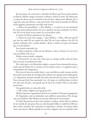 Jasão encontra um tapete que realmente une o reino
391
Em um transe, ela correu para o santuário de Hécate que ficava muito adentro
na floresta. Medeia sempre encontrou conforto e clareza lá antes. Ela olhou para
a estátua da deusa, que foi retratada com três faces calmas; uma olhando para a
esquerda, uma para direita e uma para frente. Nas mãos levantadas de Hécate,
tochas gigantes queimavam com fogo azul eterno.
— Deusa da encruzilhada — disse Medeia — eu preciso de sua orientação!
Eu estou apaixonada por Jasão, mas se eu ajudá-lo meu pai certamente vai desco-
brir. Ele vai me banir ou me matar. Eu vou sacrificar tudo!
A estátua de Hécate permaneceu em silencio.
— Quero me casar com o grego — disse Medeia. — Mas... Mas por quê? O
que deu em mim? Ele me amaria de volta? Ele me levaria embora com ele? Eu
poderia realmente trair a minha família e deixar a minha casa para um homem
que eu mal conheço?
Seu coração respondeu Sim.
A estátua continuou a olhar em três direções, como se dissesse: Ei, você está em
uma encruzilhada. Lide com isso.
Medeia sentiu irritada e animada.
— Porcaria! Eu sou uma tola. Antes que eu arrisque minha vida por Jasão,
farei com que ele prometa me amar.
Ela correu para o seu laboratório mágico e passou horas misturando uma po-
mada especial. Então ela se envolveu em um manto escuro e se esgueirou para o
acampamento dos Argonautas.
Em torno de duas da manhã, Jasão e seus conselheiros ainda estavam acorda-
dos tendo uma reunião de estratégia. Eles tinham visto aqueles touros flamejantes,
e os Argonautas estavam tentando descobrir uma maneira de vencer o desafio de
Eetes sem que Jasão fosse queimado vivo. Até agora, seu melhor plano envolveu
três mil sacos de gelo e um grande par de luvas de cozinha. Não era um plano
muito bom.
Um guarda bateu na estaca da tenda.
— Hã, senhor? Alguém está aqui para vê-lo.
Medeia empurrou o guarda para fora de seu caminho. Os homens engasgaram.
Os Argonautas eram acostumados com mulheres assustadoras. Eles navega-
vam com Atalanta. Mas Medeia era um tipo diferente de aterrorizante.
O cabelo da princesa era tão escuro quanto a sombra, caindo sobre os ombros
de seu vestido de seda preta. Em seu colar dourado brilhava o símbolo de Hécate,
duas tochas cruzadas. Sua expressão era impiedosa e distante, da mesma forma
como um carrasco olharia quando ele executava alguém com seu machado. Seus
 