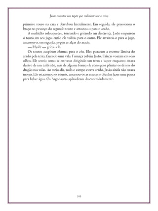 Jasão encontra um tapete que realmente une o reino
395
primeiro touro na cara e derrubou lateralmente. Em seguida, ele pressionou o
braço no pescoço do segundo touro e arrastou-o para o arado.
A multidão enlouqueceu, torcendo e gritando em descrença. Jasão empurrou
o touro em seu jugo, então ele voltou para o outro. Ele arrastou-o para o jugo,
amarrou-o, em seguida, pegou as alças do arado.
— Hyah! — gritou ele.
Os touros cuspiram chamas para o céu. Eles puxaram a enorme lâmina do
arado pela terra, fazendo uma vala. Fumaça cobriu Jasão. Faíscas voaram em seus
olhos. Ele sentiu como se estivesse dirigindo um trem a vapor enquanto estava
dentro de um caldeirão, mas de alguma forma ele conseguiu plantar os dentes do
dragão nas valas. Ao meio-dia, todo o campo estava arado. Jasão ainda não estava
morto. Ele estacionou os touros, amarrou-os as estacas e decidiu fazer uma pausa
para beber água. Os Argonautas aplaudiram descontroladamente.
 