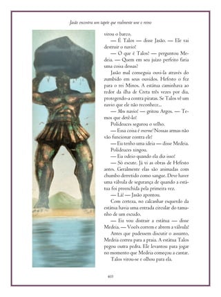Jasão encontra um tapete que realmente une o reino
405
virou o barco.
— É Talos — disse Jasão. — Ele vai
destruir o navio!
— O que é Talos? — perguntou Me-
deia. — Quem em seu juízo perfeito faria
uma coisa dessas?
Jasão mal conseguia ouvi-la através do
zumbido em seus ouvidos. Hefesto o fez
para o rei Minos. A estátua caminhava ao
redor da ilha de Creta três vezes por dia,
protegendo-a contra piratas. Se Talos vê um
navio que ele não reconhece...
— Meu navio! — gritou Argos. — Te-
mos que detê-lo!
Polideuces segurou o velho.
— Essa coisa é enorme! Nossas armas não
vão funcionar contra ele!
— Eu tenho uma ideia — disse Medeia.
Polideuces xingou.
— Eu odeio quando ela diz isso!
— Só escute. Já vi as obras de Hefesto
antes. Geralmente elas são animadas com
chumbo derretido como sangue. Deve haver
uma válvula de segurança de quando a está-
tua foi preenchida pela primeira vez.
— Lá! — Jasão apontou.
Com certeza, no calcanhar esquerdo da
estátua havia uma entrada circular do tama-
nho de um escudo.
— Eu vou distrair a estátua — disse
Medeia. — Vocês correm e abrem a válvula!
Antes que pudessem discutir o assunto,
Medeia correu para a praia. A estátua Talos
pegou outra pedra. Ele levantou para jogar
no momento que Medeia começou a cantar.
Talos virou-se e olhou para ela.
 