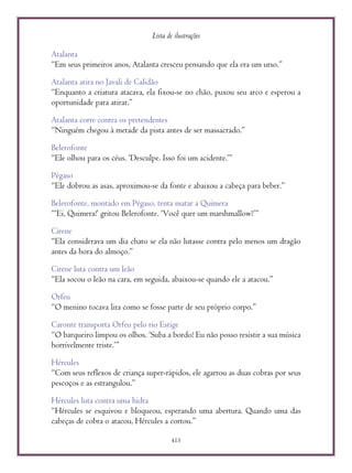 Lista de ilustrações
415
Atalanta
“Em seus primeiros anos, Atalanta cresceu pensando que ela era um urso.”
Atalanta atira no Javali de Calidão
“Enquanto a criatura atacava, ela fixou-se no chão, puxou seu arco e esperou a
oportunidade para atirar.”
Atalanta corre contra os pretendentes
“Ninguém chegou à metade da pista antes de ser massacrado.”
Belerofonte
“Ele olhou para os céus. ‘Desculpe. Isso foi um acidente.’”
Pégaso
“Ele dobrou as asas, aproximou-se da fonte e abaixou a cabeça para beber.”
Belerofonte, montado em Pégaso, tenta matar a Quimera
“‘Ei, Quimera!’ gritou Belerofonte. ‘Você quer um marshmallow?’”
Cirene
“Ela considerava um dia chato se ela não lutasse contra pelo menos um dragão
antes da hora do almoço.”
Cirene luta contra um leão
“Ela socou o leão na cara, em seguida, abaixou-se quando ele a atacou.”
Orfeu
“O menino tocava lira como se fosse parte de seu próprio corpo.”
Caronte transporta Orfeu pelo rio Estige
“O barqueiro limpou os olhos. ‘Suba a bordo! Eu não posso resistir a sua música
horrivelmente triste.’”
Hércules
“Com seus reflexos de criança super-rápidos, ele agarrou as duas cobras por seus
pescoços e as estrangulou.”
Hércules luta contra uma hidra
“Hércules se esquivou e bloqueou, esperando uma abertura. Quando uma das
cabeças de cobra o atacou, Hércules a cortou.”
 