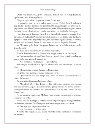 Perseu quer um abraço
45
Outro conselho: Vamos pega-lo! é uma coisa terrível para ser esculpida em sua
lápide como suas últimas palavras.
Cinquenta guerreiros etíopes atacaram e Perseu agiu.
Eu mencionei que ele era o melhor guerreiro em Sérifos? Bem, descobriu-se
que ele era o melhor guerreiro em praticamente qualquer lugar. Ele cortou a ca-
beça de um cara. Ele esfaqueou outro cara no peito. Ele cortou os braços e pernas
de vários outros e basicamente transformou a festa em um banho de sangue.
Fineu bravamente ficou na parte de trás da multidão, atirando lanças e desa-
parecendo. Finalmente Perseu ficou irritado com isso. Ele pegou uma das lanças
e jogou de volta. Teria empalado Fineu, mas no último segundo, Fineu se abaixou
atrás de uma estátua de Atena. A lança bateu no escudo de pedra da deusa.
— Ah, isso é golpe baixo! — gritou Perseu. — Escondido atrás da minha
deusa favorita!
Ele ficou ainda mais irritado. Ele matou mais caras.
Por fim, Perseu encurralou Fineu e seus amigos restantes em um canto.
— Desista — disse ele. — Estou ficando cansada disso e você manchou de
sangue todo o meu traje de casamento.
— Nós nunca nos renderemos! — gritou Fineu.
Seus amigos brandiam suas espadas, embora eles não parecessem tão certos
disso.
— Ok, tanto faz — disse Perseu. — Eu te avisei.
Ele gritou para que todos na sala pudessem ouvir:
— Qualquer um que seja amigo meu, cubra os olhos! Estou mostrando a
cabeça da Medusa!
As pessoas inteligentes cobriram os olhos.
— Ah, fala sério! — disse Fineu. — Ele está apenas tentando nos enganar
com suas mentiras. Aquele monstro marinho provavelmente era apenas uma ilu-
são engenhosa que ele inventou para parecer durão. Ele não tem a cabeça da Me-
dusa na sua...
Perseu mostrou a cabeça da Medusa. Fineu e todos os seus amigos se trans-
formaram em pedra.
Perseu colocou a cabeça de volta no saco e limpou a espada ensanguentada na
cortina mais próxima. Ele olhou para seus novos sogros, o rei e a rainha.
— Desculpe pela bagunça — disse ele.
— Sem problemas — gritou o rei.
A rainha não respondeu. Ela estava ocupada demais verificando seu reflexo
em sua taça.
 