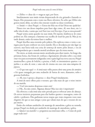 Psiquê rouba uma caixa de creme de beleza
63
— Zéfiro — disse ela — traga-as aqui, por favor.
Imediatamente suas irmãs vieram despencando do céu, gritando e batendo os
braços. Eles pousaram com o rosto nas flores silvestres. Eu acho que Zéfiro não
gostou muito delas, ou talvez elas estavam voando na classe econômica.
— Irmãs! — disse Psiquê. — Estou tão feliz em vê-las! Deixe-me ajudá-las!
Nunca tive um desses impulsos para fazer algo como, Ah, meus deuses, esta é a
melhor ideia de todas, e assim que você fizer isso você fica tipo, O que eu estava pensando?
Psiquê sentiu assim quando viu suas irmãs. De repente, lembrou-se de como
poderia ser. Ela começou a lamentar sua escolha de trazê-las para lá. Mas já era
tarde demais, então ela tentou fazer o melhor.
Psiquê deu-lhes uma excursão pelo palácio. Ela explicou como o vento a car-
regara para lá para conhecer seu novo marido. Ela se desculpou por não ligar ou
escrever, mas havia toda essa coisa de sentença de morte pelos deuses, e era de
vital importância que o mundo mortal acreditasse que ela estava morta.
No início, as irmãs estavam muito atordoadas para dizer muito. Ao longo das
próximas horas, elas foram de confusas a ligeiramente aliviadas sobre a sua irmã
estar viva para secretamente indignadas com o quão legal sua nova casa era. Psiquê
mostrou-lhes a pista de boliche, a piscina, o bufê, os intermináveis quartos e os
jardins e as salas de estar, e uma sala de cinema em casa com uma máquina de
pipoca.
— O que tem aqui? — A irmã mais velha puxou abrir uma porta do armário
e foi quase esmagada por uma avalanche de barras de ouro, diamantes, rubis e
gravatas borboleta.
— Ah, isso é apenas a despensa — disse Psiquê timidamente.
A irmã do meio olhou para o tesouro, que valia mais do que o reino inteiro
de seu marido.
— Você tem muitas despensas como esta?
— Hã... Eu não contei. Algumas dúzias? Mas isso não é importante!
Ela ofereceu a cada irmã uma suíte privada para se refrescar antes do almoço.
Os servos invisíveis prepararam para elas banhos quentes e massagens, cortes de
cabelo e pedicures. Elas ganharam novas roupas que eram cinquenta vezes mais
elegantes do que as suas antigas e joias que valiam mais do que o tesouro de seu
pai inteiro.
Então eles tinham sanduiches de manteiga de amendoim e geleia na varanda,
porque Psiquê era doida por sanduiche de manteiga de amendoim e geleia.
— Quem é seu marido? — perguntou sua irmã mais velha. — Como ele pode
pagar tudo isso?
 
