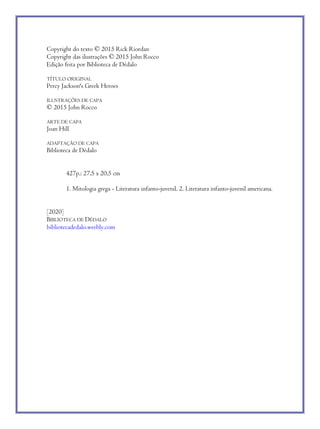 Copyright do texto © 2015 Rick Riordan
Copyright das ilustrações © 2015 John Rocco
Edição feita por Biblioteca de Dédalo
TÍTULO ORIGINAL
Percy Jackson's Greek Heroes
ILUSTRAÇÕES DE CAPA
© 2015 John Rocco
ARTE DE CAPA
Joan Hill
ADAPTAÇÃO DE CAPA
Biblioteca de Dédalo
427p.: 27,5 x 20,5 cm
1. Mitologia grega - Literatura infanto-juvenil. 2. Literatura infanto-juvenil americana.
[2020]
BIBLIOTECA DE DÉDALO
bibliotecadedalo.weebly.com
 