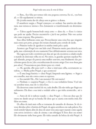 Psiquê rouba uma caixa de creme de beleza
71
— Bem... fico feliz por termos tido esta pequena conversa. Eu só... vou bem
ali. — Ele rapidamente se retirou.
Ele já tinha muita dor de cabeça sem os gritos e o drama.
O amanhecer surgiu, e Psiquê começou a se acalmar. Sua miséria não dimi-
nuiu, mas tornou-se intenso e frio, lentamente se transformando em determina-
ção.
— Talvez aquele homem-bode esteja certo — disse ela. — Eros é o único
que pode me ajudar. Preciso encontrá-lo e fazê-lo me perdoar. Não vou aceitar
não como resposta. Mas primeiro...
Seus olhos brilharam como aço. Provavelmente uma coisa boa que ninguém
mais estava por perto, porque eles teriam chamado para corrido de medo.
— Primeiro tenho de agradecer às minhas irmãs pela a ajuda.
Acontece que Psiquê teve um lado cruel. Demorou muito para deixá-la zan-
gada, mas a destruição do seu casamento? Isso definitivamente acionou sua raiva.
Ela vagou por todo o território por dias até que ela encontrou a cidade-estado
o marido da irmã mais velha era rei. No início, os guardas queriam expulsar Psi-
quê afastado, porque ela parecia uma mulher sem-teto, mas finalmente eles per-
ceberam quem ela era (eles a reconheceram do recente artigo Cinco novas deusas gatas
para adorar). Trouxeram-na para dentro para ver a irmã.
— Ah, querida, olhe para você! — disse a irmã mais velha, secretamente sa-
tisfeita. — Minha pobre Psiquê, o que aconteceu?
— É uma longa história — disse Psiquê, limpando uma lágrima. — Segui o
seu conselho, mas não correu como eu esperava.
— Seu marido? Ele... Ele é um monstro? Ele está morto?
— Nenhum — suspirou Psiquê. — Eu vi a sua verdadeira forma. Você não
vai acreditar nisso, mas ele é o deus Eros.
Ela descreveu como incrível ele era, cada detalhe. Ela não tinha que fingir seu
sofrimento. Ela disse a sua irmã a verdade sobre o que tinha acontecido... até o
fim.
— Antes de ele ir embora voando — disse Psiquê. — Eros me disse que ele
estava me dando um pé na bunda. Ele disse que se casaria com minha irmã. Ele
falou seu nome.
Os olhos da irmã mais velha se tornaram do tamanho de dracmas. Se ela ti-
vesse dúvidas sobre a história de Psiquê, ela agora acreditava em cada palavra. Fez
total sentido! Quem além do deus do amor teria uma super mansão como aquela
com servos invisíveis e salas de cinema e um toboágua? E Eros disse seu nome!
Ele obviamente tinha bom gosto. Ele tinha cansado da beleza da tola Psiquê. A
 