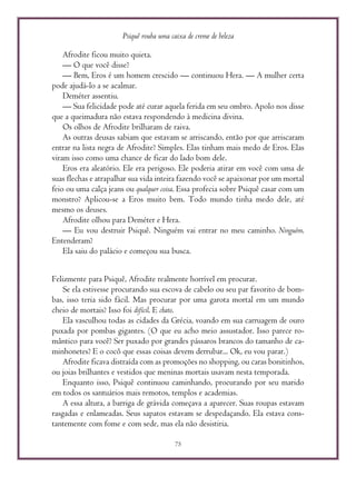Psiquê rouba uma caixa de creme de beleza
75
Afrodite ficou muito quieta.
— O que você disse?
— Bem, Eros é um homem crescido — continuou Hera. — A mulher certa
pode ajudá-lo a se acalmar.
Deméter assentiu.
— Sua felicidade pode até curar aquela ferida em seu ombro. Apolo nos disse
que a queimadura não estava respondendo à medicina divina.
Os olhos de Afrodite brilharam de raiva.
As outras deusas sabiam que estavam se arriscando, então por que arriscaram
entrar na lista negra de Afrodite? Simples. Elas tinham mais medo de Eros. Elas
viram isso como uma chance de ficar do lado bom dele.
Eros era aleatório. Ele era perigoso. Ele poderia atirar em você com uma de
suas flechas e atrapalhar sua vida inteira fazendo você se apaixonar por um mortal
feio ou uma calça jeans ou qualquer coisa. Essa profecia sobre Psiquê casar com um
monstro? Aplicou-se a Eros muito bem. Todo mundo tinha medo dele, até
mesmo os deuses.
Afrodite olhou para Deméter e Hera.
— Eu vou destruir Psiquê. Ninguém vai entrar no meu caminho. Ninguém.
Entenderam?
Ela saiu do palácio e começou sua busca.
Felizmente para Psiquê, Afrodite realmente horrível em procurar.
Se ela estivesse procurando sua escova de cabelo ou seu par favorito de bom-
bas, isso teria sido fácil. Mas procurar por uma garota mortal em um mundo
cheio de mortais? Isso foi difícil. E chato.
Ela vasculhou todas as cidades da Grécia, voando em sua carruagem de ouro
puxada por pombas gigantes. (O que eu acho meio assustador. Isso parece ro-
mântico para você? Ser puxado por grandes pássaros brancos do tamanho de ca-
minhonetes? E o cocô que essas coisas devem derrubar... Ok, eu vou parar.)
Afrodite ficava distraída com as promoções no shopping, ou caras bonitinhos,
ou joias brilhantes e vestidos que meninas mortais usavam nesta temporada.
Enquanto isso, Psiquê continuou caminhando, procurando por seu marido
em todos os santuários mais remotos, templos e academias.
A essa altura, a barriga de grávida começava a aparecer. Suas roupas estavam
rasgadas e enlameadas. Seus sapatos estavam se despedaçando. Ela estava cons-
tantemente com fome e com sede, mas ela não desistiria.
 