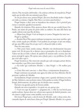 Psiquê rouba uma caixa de creme de beleza
77
clareira. Das inscrições desbotadas e das estátuas cobertas de trepadeiras, Psiquê
supôs que já tinha sido um santuário para Hera.
Eu não posso deixar assim, pensou Psiquê. (Eu teria desenhado óculos e bigodes
em todas as estátuas e fugido. Mas Hera e eu temos uma história.)
Psiquê limpou o altar, tirou as trepadeiras das estátuas e fez o possível para
tornar o santuário agradável novamente.
Quando ela terminou, Hera apareceu diante dela em um vestido branco bri-
lhante, um manto de penas de pavão sobre os ombros. Na mão dela havia um
cajado coberto com uma flor de lótus.
— Muito bem, Psiquê. Você até limpou os cantos. Ninguém faz mais isso.
Psiquê se ajoelhou.
— Rainha Hera! Não espero nenhuma recompensa, mas estou sozinha e grá-
vida e sendo caçada por Afrodite. Você poderia me proteger, só por um tempo,
até que meu filho nasça? Eu sei que você é a deusa de todas as mães.
Hera fez uma careta.
— Não posso fazer, minha criança. Afrodite está absolutamente louca para
matar você. Se ela parar de se distrair com as promoções, ela vai te despedaçar.
Talvez um dia eu tenha a chance de ajudá-lo de maneira sutil e secreta, mas não
posso protegê-lo agora. Há apenas uma solução para o seu problema. Eu acho
que você sabe o que é.
Psiquê levantou-se. Ela estava tão cansada que mal conseguia pensar direito,
mas entendeu o que Hera estava dizendo.
— Eu tenho que confrontar Afrodite — disse Psiquê. — De mulher para
mulher.
— Certo. Boa sorte com isso — disse Hera, e corajosamente desapareceu.
Psiquê continuou sua jornada, mas agora ela tinha um foco diferente. Ela foi
procurar o palácio de Afrodite.
Eventualmente, Psiquê encontrou o lugar certo: a grande vila branca na costa
do Mar Adriático, com excelentes vistas e belos jardins ao redor. O lugar lembrou
Psiquê, dolorosamente, do palácio que ela dividia com o marido.
Ela bateu nas grandes portas de bronze polido.
Quando um servo respondeu e viu quem era, seu queixo caiu.
— Você veio aqui de propósito? — perguntou ele. — Ok. Eu vou levá-la para
minha senhora. Apenas deixe-me colocar meu capacete de futebol primeiro, caso
ela comece a jogar coisas; como mobília, ou eu ou você.
Ele trouxe Psiquê para a sala do trono de Afrodite, onde a deusa estava des-
cansando depois de outra busca chata por Psiquê. Quando Afrodite viu a garota
 