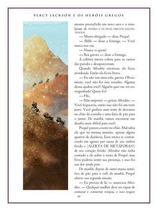 P E R C Y J A C K S O N E O S H E R Ó I S G R E G O S
80
mesmo preenchido um novo saco e o rotu-
laram de POEIRA E OUTROS OBJETOS ENCON-
TRADOS.
— Muito obrigado — disse Psiquê.
— Shhh — disse a formiga. — Você
nunca nos viu.
— Nunca vi quem?
— Boa garota — disse a formiga.
A colônia inteira voltou para os cantos
das paredes e desapareceram.
Quando Afrodite retornou, ela ficou
atordoada. Então ela ficou brava.
— Eu não sou uma tola, garota. Obvia-
mente, você não fez isso sozinho. Alguma
deusa ajudou você? Alguém quer me ver en-
vergonhada! Quem foi?
— Hã...
— Não importa! — gritou Afrodite. —
Você trapaceou, então isso não foi um teste
justo. Você ganhou uma noite de descanso
no chão da cozinha e uma fatia de pão para
o jantar. De manhã, vamos encontrar um
desafio mais difícil para você!
Psiquê passou a noite no chão. Mal sabia
ela que na mesma mansão, apenas alguns
quartos de distância, Eros estava se contor-
cendo em agonia por causa de seu ombro
ferido e (ALERTA DE METÁFORA!!!!)
de seu coração ferido. Afrodite não tinha
contado a ele sobre a visita de Psiquê, mas
Eros poderia sentir sua presença, e isso fez
sua dor ainda pior.
De manhã, depois de outra massa nutri-
tiva de pão para o café da manhã, Psiquê
obteve sua segunda missão.
— Eu preciso de lã. — anunciou Afro-
dite. — Qualquer mulher deve ser capaz de
costurar e consertar roupas, e isso requer
 