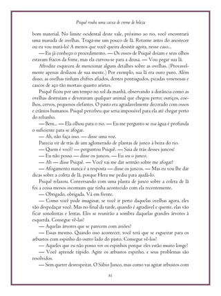 Psiquê rouba uma caixa de creme de beleza
81
bom material. No limite ocidental deste vale, próximo ao rio, você encontrará
uma manada de ovelhas. Traga-me um pouco de lã. Retorne antes do anoitecer
ou eu vou matá-lo! A menos que você queira desistir agora, nesse caso...
— Eu já conheço o procedimento. — Os ossos de Psiquê doíam e seus olhos
estavam fracos da fome, mas ela curvou-se para a deusa. — Vou pegar sua lã.
Afrodite esqueceu de mencionar alguns detalhes sobre as ovelhas. (Provavel-
mente apenas deslizou de sua mente.) Por exemplo, sua lã era ouro puro. Além
disso, as ovelhas tinham chifres afiados, dentes pontiagudos, picadas venenosas e
cascos de aço tão mortais quanto aríetes.
Psiquê ficou por um tempo no sol da manhã, observando a distância como as
ovelhas destruíam e devoravam qualquer animal que chegou perto; ouriços, coe-
lhos, cervos, pequenos elefantes. O pasto era agradavelmente decorado com ossos
e crânios humanos. Psiquê percebeu que seria impossível para ela até chegar perto
do rebanho.
— Bem... — Ela olhou para o rio. — Eu me pergunto se essa água é profunda
o suficiente para se afogar.
— Ah, não faça isso. — disse uma voz.
Parecia vir de trás de um aglomerado de plantas de junco à beira do rio.
— Quem é você? — perguntou Psiquê. — Saia de trás desses juncos!
— Eu não posso — disse os juncos. — Eu sou o junco.
— Ah — disse Psiquê. — Você vai me dar sermão sobre me afogar?
— Afogamento nunca é a resposta — disse os juncos. — Mas eu vou lhe dar
dicas sobre a coleta de lã, porque Hera me pediu para ajudá-lo.
Psiquê relaxou. Conversando com uma planta de junco sobre a coleta de lã
foi a coisa menos incomum que tinha acontecido com ela recentemente.
— Obrigado, obrigada. Vá em frente.
— Como você pode imaginar, se você ir perto daquelas ovelhas agora, eles
vão despedaçar você. Mas no final da tarde, quando é agradável e quente, elas vão
ficar sonolentas e lentas. Eles se reunirão a sombra daquelas grandes árvores à
esquerda. Consegue vê-las?
— Aquelas árvores que se parecem com aviões?
— Essas mesmo. Quando isso acontecer, você terá que se esgueirar para os
arbustos com espinho do outro lado do pasto. Consegue vê-los?
— Aqueles que eu não posso ver os espinhos porque eles estão muito longe?
— Você aprende rápido. Agite os arbustos espinho, e seus problemas são
resolvidos.
— Sem querer desrespeitar, O Sábio Junco, mas como vai agitar arbustos com
 