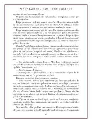 P E R C Y J A C K S O N E O S H E R Ó I S G R E G O S
82
espinhos irá resolver meus problemas?
Os juncos não disseram nada. Eles tinham voltado a ser plantas normais que
não dão conselhos.
Psiquê pensou que ela deveria tentar o plano. Se a Hera estava a tentar ajudá-
la, seria desrespeitoso não fazer. Ela esperou até a tarde. Com certeza, as ovelhas
douradas assassinas se reuniram para uma soneca na sombra das árvores.
Psiquê rastejou para o outro lado do pasto. Ela sacudiu o arbusto espinho
mais próximo e pequenos tufos de lã de ouro caíram dos galhos. Os carneiros
devem ter usado os arbustos do espinho como um coça-costas. Psiquê foi jun-
tando o mais silenciosamente possível, sacudindo a lã dourada dos arbustos, até
que ela tinha tanto quanto ela poderia carregar. Então ela correu de volta para o
palácio de Afrodite.
Quando Psiquê chegou, a deusa do amor estava comendo seu jantar habitual:
três pedaços de aipo e uma vitamina com sabor de cappuccino (o que pode ex-
plicar por que ela estava sempre de mal humor). Ela olhou para a lã dourada e
não tinha certeza se ela se sentia indignado ou surpresa. Ela resolveu agir fria e
indiferente, que era sua configuração padrão quando se tratava de outras mulhe-
res.
— Isso não é muita lã — disse a deusa. — Além disso, eu não posso imaginar
que você foi esperto o suficiente para descobrir como coletá-lo sem algum deus
ajudá-la. Quem foi desta vez?
— Bem, havia esses de juncos...
— Não importa! — gritou Afrodite. — Você é uma criatura nojenta. Só de
conversar com você me faz querer tomar um banho.
Ela pegou um jarro de água e despejou o conteúdo.
— Uma boa esposa deve ser capaz de fornecer água fresca para os banhos da
sua casa. Sua terceira missão: um quilometro e meio ao norte daqui é uma mon-
tanha alta com uma cachoeira caindo de alguns penhascos. Na parte superior é
uma nascente sagrada, uma das nascentes para o Rio Estige, que eventualmente
flui para o Mundo Inferior. Encha este jarro com água do topo. Não do leito das
cachoeiras! Eu vou saber se você trapacear. Traga de volta a água enquanto estiver
gelada. Caso contrário...
— Você vai me matar — disse Psiquê, cansada. — E, não, não vou desistir.
Ainda amo seu filho. Farei qualquer coisa para ganhar o seu perdão. Eu já volto
com sua água do Estige.
Nem a mulher sabia, que Eros estava escutando. De seu quarto no corredor,
ele ouvia vozes na sala de jantar. De alguma forma ele sabia que um deles pertencia
 